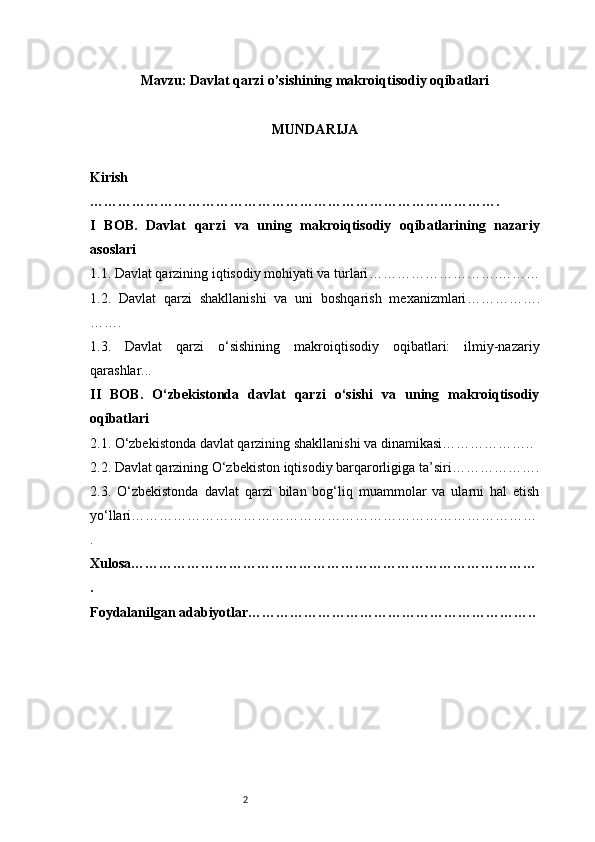 2Mavzu:  Davlat qarzi o’sishining makroiqtisodiy oqibatlari
MUNDARIJA
Kirish
…………………………………………………………………………….
I   BOB.   Davlat   qarzi   va   uning   makroiqtisodiy   oqibatlarining   nazariy
asoslari
1.1. Davlat qarzining iqtisodiy mohiyati va turlari ……………………….………
1.2.   Davlat   qarzi   shakllanishi   va   uni   boshqarish   mexanizmlari …………….
…….
1.3.   Davlat   qarzi   o‘sishining   makroiqtisodiy   oqibatlari:   ilmiy-nazariy
qarashlar ...
II   BOB.   O‘zbekistonda   davlat   qarzi   o‘sishi   va   uning   makroiqtisodiy
oqibatlari
2.1. O‘zbekistonda davlat qarzining shakllanishi va dinamikasi ………………..
2.2. Davlat qarzining O‘zbekiston iqtisodiy barqarorligiga ta’siri ……………….
2.3.   O‘zbekistonda   davlat   qarzi   bilan   bog‘liq   muammolar   va   ularni   hal   etish
yo‘llari ……………………………………………………………………………
.
Xulosa……………………………………………………………………………
.
Foydalanilgan adabiyotlar…………………………………………………….. 