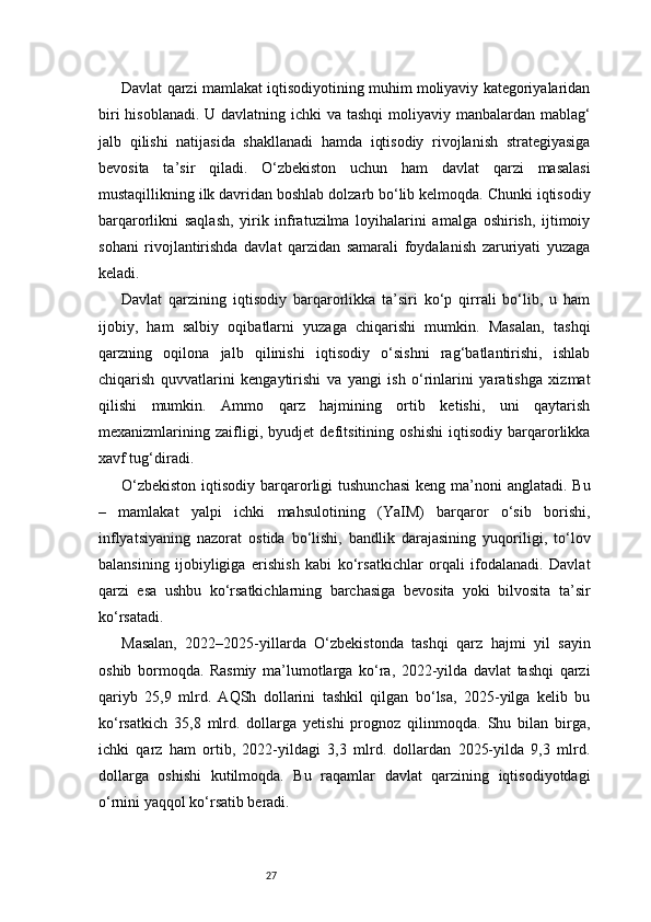 27Davlat qarzi mamlakat iqtisodiyotining muhim moliyaviy kategoriyalaridan
biri  hisoblanadi. U davlatning ichki va tashqi  moliyaviy manbalardan mablag‘
jalb   qilishi   natijasida   shakllanadi   hamda   iqtisodiy   rivojlanish   strategiyasiga
bevosita   ta’sir   qiladi.   O‘zbekiston   uchun   ham   davlat   qarzi   masalasi
mustaqillikning ilk davridan boshlab dolzarb bo‘lib kelmoqda. Chunki iqtisodiy
barqarorlikni   saqlash,   yirik   infratuzilma   loyihalarini   amalga   oshirish,   ijtimoiy
sohani   rivojlantirishda   davlat   qarzidan   samarali   foydalanish   zaruriyati   yuzaga
keladi.
Davlat   qarzining   iqtisodiy   barqarorlikka   ta’siri   ko‘p   qirrali   bo‘lib,   u   ham
ijobiy,   ham   salbiy   oqibatlarni   yuzaga   chiqarishi   mumkin.   Masalan,   tashqi
qarzning   oqilona   jalb   qilinishi   iqtisodiy   o‘sishni   rag‘batlantirishi,   ishlab
chiqarish   quvvatlarini   kengaytirishi   va   yangi   ish   o‘rinlarini   yaratishga   xizmat
qilishi   mumkin.   Ammo   qarz   hajmining   ortib   ketishi,   uni   qaytarish
mexanizmlarining   zaifligi,   byudjet   defitsitining   oshishi   iqtisodiy   barqarorlikka
xavf tug‘diradi.
O‘zbekiston  iqtisodiy barqarorligi  tushunchasi  keng ma’noni  anglatadi. Bu
–   mamlakat   yalpi   ichki   mahsulotining   (YaIM)   barqaror   o‘sib   borishi,
inflyatsiyaning   nazorat   ostida   bo‘lishi,   bandlik   darajasining   yuqoriligi,   to‘lov
balansining   ijobiyligiga   erishish   kabi   ko‘rsatkichlar   orqali   ifodalanadi.   Davlat
qarzi   esa   ushbu   ko‘rsatkichlarning   barchasiga   bevosita   yoki   bilvosita   ta’sir
ko‘rsatadi.
Masalan,   2022–2025-yillarda   O‘zbekistonda   tashqi   qarz   hajmi   yil   sayin
oshib   bormoqda.   Rasmiy   ma’lumotlarga   ko‘ra,   2022-yilda   davlat   tashqi   qarzi
qariyb   25,9   mlrd.   AQSh   dollarini   tashkil   qilgan   bo‘lsa,   2025-yilga   kelib   bu
ko‘rsatkich   35,8   mlrd.   dollarga   yetishi   prognoz   qilinmoqda.   Shu   bilan   birga,
ichki   qarz   ham   ortib,   2022-yildagi   3,3   mlrd.   dollardan   2025-yilda   9,3   mlrd.
dollarga   oshishi   kutilmoqda.   Bu   raqamlar   davlat   qarzining   iqtisodiyotdagi
o‘rnini yaqqol ko‘rsatib beradi. 