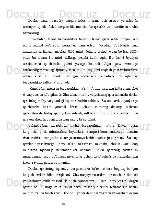 28Davlat   qarzi   iqtisodiy   barqarorlikka   ta’sirini   uch   asosiy   yo‘nalishda
namoyon   qiladi:   fiskal   barqarorlik,   monetar   barqarorlik   va   investitsion   muhit
barqarorligi.
Birinchidan,   fiskal   barqarorlikka   ta’siri.   Davlat   qarzi   ortib   borgani   sari
uning   xizmat   ko‘rsatish   xarajatlari   ham   ortadi.   Masalan,   2022-yilda   qarz
xizmatiga   sarflangan   mablag‘   0,55   mlrd.   dollarni   tashkil   etgan   bo‘lsa,   2025-
yilda   bu   raqam   1,1   mlrd.   dollarga   yetishi   kutilmoqda.   Bu   davlat   byudjeti
xarajatlarida   qo‘shimcha   yukni   yuzaga   keltiradi.   Agar   qarz   xizmatiga
sarflanadigan mablag‘ ijtimoiy soha, ta’lim, sog‘liqni saqlash yoki infratuzilma
uchun   ajratilishi   mumkin   bo‘lgan   resurslarni   qisqartirsa,   bu   iqtisodiy
barqarorlikka salbiy ta’sir qiladi.
Ikkinchidan, monetar barqarorlikka ta’siri. Tashqi qarzning katta qismi chet
el valyutasida jalb qilinadi. Shu sababli milliy valyutaning qadrsizlanishi davlat
qarzining milliy valyutadagi hajmini keskin oshiradi. Bu esa davlat byudjetiga
qo‘shimcha   bosim   yaratadi.   Misol   uchun,   so‘mning   dollarga   nisbatan
qadrsizlanishi   tashqi   qarz   yukini   oshirib,   inflyatsion   bosimni   kuchaytiradi.   Bu
jarayon aholi farovonligiga ham salbiy ta’sir qiladi.
Uchinchidan,   investitsion   muhit   barqarorligiga   ta’siri.   Davlat   qarzi
ko‘pincha   yirik   infratuzilma   loyihalari,   transport-kommunikatsiya   tizimini
rivojlantirish, energetika sohasiga sarmoya kiritish uchun jalb qilinadi. Bunday
qarzlar   iqtisodiyotga   ijobiy   ta’sir   ko‘rsatishi   mumkin,   chunki   ular   uzoq
muddatda   iqtisodiy   samaradorlikni   oshiradi.   Lekin   qarzning   qaytarilish
mexanizmlari   aniq   bo‘lmasa,   investorlar   uchun   xavf   oshadi   va   mamlakatning
kredit reytingi pasayishi mumkin.
Davlat   qarzining   iqtisodiy   barqarorlikka   ta’siri   o‘zaro   bog‘liq   bo‘lgan
ko‘plab   omillar   bilan   aniqlanadi.   Shu   nuqtayi   nazardan,   iqtisodchilar   ikki   xil
yondashuvni   taklif   etishadi.   Birinchi   yondashuv   –   “qarz   ijobiy   vosita”   degan
qarash   bo‘lib,   unga   ko‘ra   davlat   qarzi   iqtisodiy   o‘sishni   tezlashtirish   uchun
muhim manba hisoblanadi. Ikkinchi  yondashuv esa “qarz xavf manbai” degan 