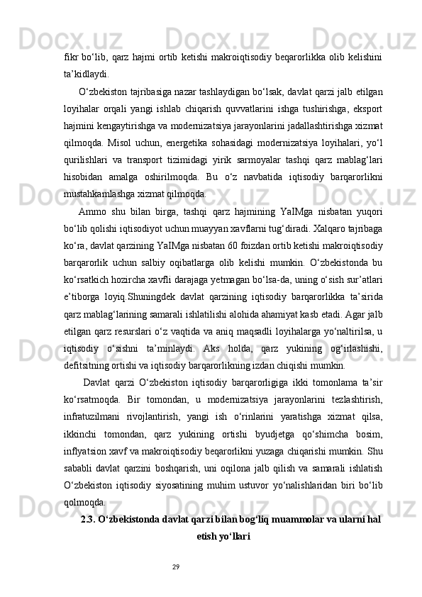 29fikr   bo‘lib,   qarz   hajmi   ortib   ketishi   makroiqtisodiy   beqarorlikka   olib   kelishini
ta’kidlaydi.
O‘zbekiston tajribasiga nazar tashlaydigan bo‘lsak, davlat qarzi jalb etilgan
loyihalar   orqali   yangi   ishlab   chiqarish   quvvatlarini   ishga   tushirishga,   eksport
hajmini kengaytirishga va modernizatsiya jarayonlarini jadallashtirishga xizmat
qilmoqda.   Misol   uchun,   energetika   sohasidagi   modernizatsiya   loyihalari,   yo‘l
qurilishlari   va   transport   tizimidagi   yirik   sarmoyalar   tashqi   qarz   mablag‘lari
hisobidan   amalga   oshirilmoqda.   Bu   o‘z   navbatida   iqtisodiy   barqarorlikni
mustahkamlashga xizmat qilmoqda.
Ammo   shu   bilan   birga,   tashqi   qarz   hajmining   YaIMga   nisbatan   yuqori
bo‘lib qolishi iqtisodiyot uchun muayyan xavflarni tug‘diradi. Xalqaro tajribaga
ko‘ra, davlat qarzining YaIMga nisbatan 60 foizdan ortib ketishi makroiqtisodiy
barqarorlik   uchun   salbiy   oqibatlarga   olib   kelishi   mumkin.   O‘zbekistonda   bu
ko‘rsatkich hozircha xavfli darajaga yetmagan bo‘lsa-da, uning o‘sish sur’atlari
e’tiborga   loyiq.Shuningdek   davlat   qarzining   iqtisodiy   barqarorlikka   ta’sirida
qarz mablag‘larining samarali ishlatilishi alohida ahamiyat kasb etadi. Agar jalb
etilgan qarz resurslari o‘z vaqtida va aniq maqsadli  loyihalarga yo‘naltirilsa, u
iqtisodiy   o‘sishni   ta’minlaydi.   Aks   holda,   qarz   yukining   og‘irlashishi,
defitsitning ortishi va iqtisodiy barqarorlikning izdan chiqishi mumkin.
  Davlat   qarzi   O‘zbekiston   iqtisodiy   barqarorligiga   ikki   tomonlama   ta’sir
ko‘rsatmoqda.   Bir   tomondan,   u   modernizatsiya   jarayonlarini   tezlashtirish,
infratuzilmani   rivojlantirish,   yangi   ish   o‘rinlarini   yaratishga   xizmat   qilsa,
ikkinchi   tomondan,   qarz   yukining   ortishi   byudjetga   qo‘shimcha   bosim,
inflyatsion xavf va makroiqtisodiy beqarorlikni yuzaga chiqarishi mumkin. Shu
sababli   davlat   qarzini   boshqarish,   uni   oqilona   jalb   qilish   va   samarali   ishlatish
O‘zbekiston   iqtisodiy   siyosatining   muhim   ustuvor   yo‘nalishlaridan   biri   bo‘lib
qolmoqda.
2.3. O‘zbekistonda davlat qarzi bilan bog‘liq muammolar va ularni hal
etish yo‘llari 