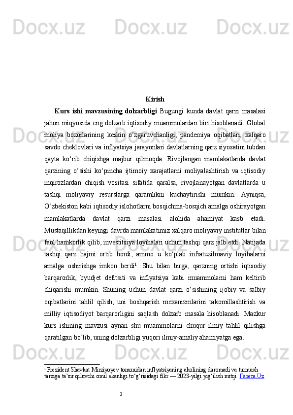 3 Kirish
Kurs   ishi   mavzusining   dolzarbligi   Bugungi   kunda   davlat   qarzi   masalasi
jahon miqyosida eng dolzarb iqtisodiy muammolardan biri hisoblanadi. Global
moliya   bozorlarining   keskin   o‘zgaruvchanligi,   pandemiya   oqibatlari,   xalqaro
savdo cheklovlari va inflyatsiya jarayonlari davlatlarning qarz siyosatini tubdan
qayta   ko‘rib   chiqishga   majbur   qilmoqda.   Rivojlangan   mamlakatlarda   davlat
qarzining   o‘sishi   ko‘pincha   ijtimoiy   xarajatlarni   moliyalashtirish   va   iqtisodiy
inqirozlardan   chiqish   vositasi   sifatida   qaralsa,   rivojlanayotgan   davlatlarda   u
tashqi   moliyaviy   resurslarga   qaramlikni   kuchaytirishi   mumkin.   Ayniqsa,
O‘zbekiston kabi iqtisodiy islohotlarni bosqichma-bosqich amalga oshirayotgan
mamlakatlarda   davlat   qarzi   masalasi   alohida   ahamiyat   kasb   etadi.
Mustaqillikdan keyingi davrda mamlakatimiz xalqaro moliyaviy institutlar bilan
faol hamkorlik qilib, investitsiya loyihalari uchun tashqi qarz jalb etdi. Natijada
tashqi   qarz   hajmi   ortib   bordi,   ammo   u   ko‘plab   infratuzilmaviy   loyihalarni
amalga   oshirishga   imkon   berdi 1
.   Shu   bilan   birga,   qarzning   ortishi   iqtisodiy
barqarorlik,   byudjet   defitsiti   va   inflyatsiya   kabi   muammolarni   ham   keltirib
chiqarishi   mumkin.   Shuning   uchun   davlat   qarzi   o‘sishining   ijobiy   va   salbiy
oqibatlarini   tahlil   qilish,   uni   boshqarish   mexanizmlarini   takomillashtirish   va
milliy   iqtisodiyot   barqarorligini   saqlash   dolzarb   masala   hisoblanadi.   Mazkur
kurs   ishining   mavzusi   aynan   shu   muammolarni   chuqur   ilmiy   tahlil   qilishga
qaratilgan bo‘lib, uning dolzarbligi yuqori ilmiy-amaliy ahamiyatga ega.
1
  Prezident Shavkat Mirziyoyev tomonidan inflyatsiyaning aholining daromadi va turmush 
tarziga ta’sir qiluvchi omil ekanligi to‘g‘risidagi fikr — 2023-yilgi yig‘ilish nutqi.  Газета.Uz 
