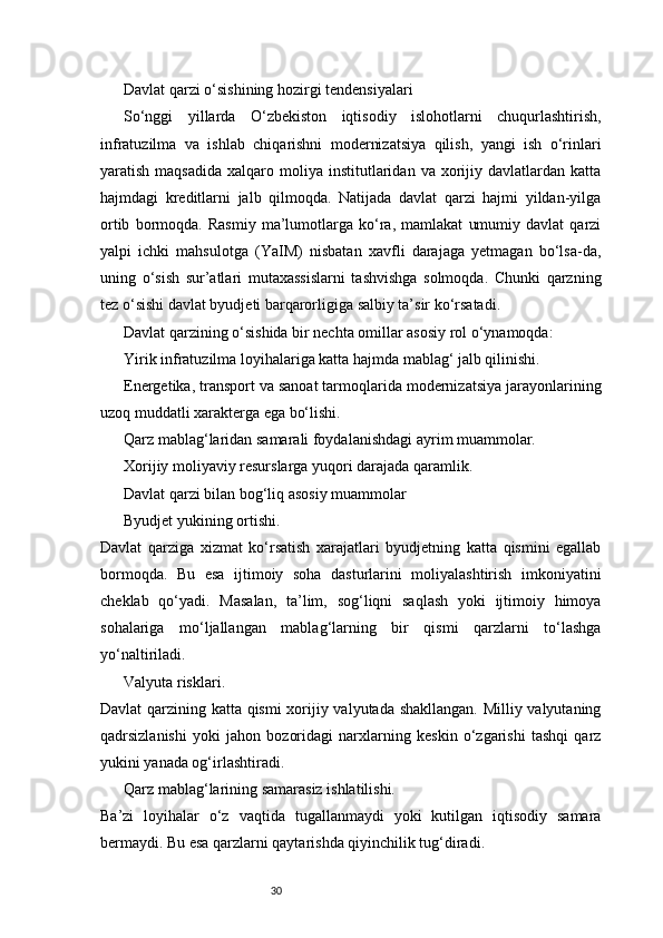 30Davlat qarzi o‘sishining hozirgi tendensiyalari
So‘nggi   yillarda   O‘zbekiston   iqtisodiy   islohotlarni   chuqurlashtirish,
infratuzilma   va   ishlab   chiqarishni   modernizatsiya   qilish,   yangi   ish   o‘rinlari
yaratish  maqsadida   xalqaro  moliya   institutlaridan  va   xorijiy  davlatlardan  katta
hajmdagi   kreditlarni   jalb   qilmoqda.   Natijada   davlat   qarzi   hajmi   yildan-yilga
ortib   bormoqda.   Rasmiy   ma’lumotlarga   ko‘ra,   mamlakat   umumiy   davlat   qarzi
yalpi   ichki   mahsulotga   (YaIM)   nisbatan   xavfli   darajaga   yetmagan   bo‘lsa-da,
uning   o‘sish   sur’atlari   mutaxassislarni   tashvishga   solmoqda.   Chunki   qarzning
tez o‘sishi davlat byudjeti barqarorligiga salbiy ta’sir ko‘rsatadi.
Davlat qarzining o‘sishida bir nechta omillar asosiy rol o‘ynamoqda:
Yirik infratuzilma loyihalariga katta hajmda mablag‘ jalb qilinishi.
Energetika, transport va sanoat tarmoqlarida modernizatsiya jarayonlarining
uzoq muddatli xarakterga ega bo‘lishi.
Qarz mablag‘laridan samarali foydalanishdagi ayrim muammolar.
Xorijiy moliyaviy resurslarga yuqori darajada qaramlik.
Davlat qarzi bilan bog‘liq asosiy muammolar
Byudjet yukining ortishi.
Davlat   qarziga   xizmat   ko‘rsatish   xarajatlari   byudjetning   katta   qismini   egallab
bormoqda.   Bu   esa   ijtimoiy   soha   dasturlarini   moliyalashtirish   imkoniyatini
cheklab   qo‘yadi.   Masalan,   ta’lim,   sog‘liqni   saqlash   yoki   ijtimoiy   himoya
sohalariga   mo‘ljallangan   mablag‘larning   bir   qismi   qarzlarni   to‘lashga
yo‘naltiriladi.
Valyuta risklari.
Davlat qarzining katta qismi  xorijiy valyutada shakllangan. Milliy valyutaning
qadrsizlanishi   yoki   jahon   bozoridagi   narxlarning   keskin   o‘zgarishi   tashqi   qarz
yukini yanada og‘irlashtiradi.
Qarz mablag‘larining samarasiz ishlatilishi.
Ba’zi   loyihalar   o‘z   vaqtida   tugallanmaydi   yoki   kutilgan   iqtisodiy   samara
bermaydi. Bu esa qarzlarni qaytarishda qiyinchilik tug‘diradi. 