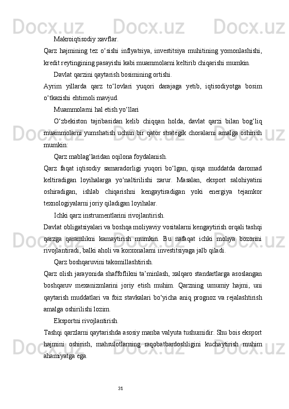31Makroiqtisodiy xavflar.
Qarz   hajmining   tez   o‘sishi   inflyatsiya,   investitsiya   muhitining   yomonlashishi,
kredit reytingining pasayishi kabi muammolarni keltirib chiqarishi mumkin.
Davlat qarzini qaytarish bosimining ortishi.
Ayrim   yillarda   qarz   to‘lovlari   yuqori   darajaga   yetib,   iqtisodiyotga   bosim
o‘tkazishi ehtimoli mavjud.
Muammolarni hal etish yo‘llari
O‘zbekiston   tajribasidan   kelib   chiqqan   holda,   davlat   qarzi   bilan   bog‘liq
muammolarni  yumshatish  uchun bir  qator  strategik choralarni  amalga  oshirish
mumkin:
Qarz mablag‘laridan oqilona foydalanish.
Qarz   faqat   iqtisodiy   samaradorligi   yuqori   bo‘lgan,   qisqa   muddatda   daromad
keltiradigan   loyihalarga   yo‘naltirilishi   zarur.   Masalan,   eksport   salohiyatini
oshiradigan,   ishlab   chiqarishni   kengaytiradigan   yoki   energiya   tejamkor
texnologiyalarni joriy qiladigan loyihalar.
Ichki qarz instrumentlarini rivojlantirish.
Davlat obligatsiyalari va boshqa moliyaviy vositalarni kengaytirish orqali tashqi
qarzga   qaramlikni   kamaytirish   mumkin.   Bu   nafaqat   ichki   moliya   bozorini
rivojlantiradi, balki aholi va korxonalarni investitsiyaga jalb qiladi.
Qarz boshqaruvini takomillashtirish.
Qarz olish jarayonida shaffoflikni ta’minlash, xalqaro standartlarga asoslangan
boshqaruv   mexanizmlarini   joriy   etish   muhim.   Qarzning   umumiy   hajmi,   uni
qaytarish muddatlari  va foiz stavkalari  bo‘yicha  aniq prognoz va  rejalashtirish
amalga oshirilishi lozim.
Eksportni rivojlantirish.
Tashqi qarzlarni qaytarishda asosiy manba valyuta tushumidir. Shu bois eksport
hajmini   oshirish,   mahsulotlarning   raqobatbardoshligini   kuchaytirish   muhim
ahamiyatga ega. 