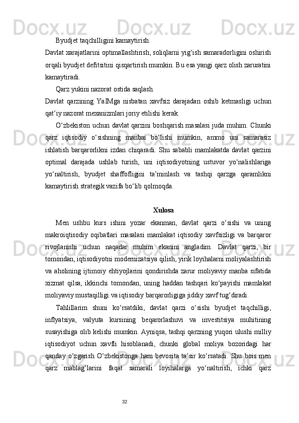32Byudjet taqchilligini kamaytirish.
Davlat xarajatlarini optimallashtirish, soliqlarni yig‘ish samaradorligini oshirish
orqali byudjet defitsitini qisqartirish mumkin. Bu esa yangi qarz olish zaruratini
kamaytiradi.
Qarz yukini nazorat ostida saqlash.
Davlat   qarzining   YaIMga   nisbatan   xavfsiz   darajadan   oshib   ketmasligi   uchun
qat’iy nazorat mexanizmlari joriy etilishi kerak.
O‘zbekiston uchun davlat qarzini boshqarish masalasi juda muhim. Chunki
qarz   iqtisodiy   o‘sishning   manbai   bo‘lishi   mumkin,   ammo   uni   samarasiz
ishlatish   barqarorlikni   izdan   chiqaradi.   Shu   sababli   mamlakatda   davlat   qarzini
optimal   darajada   ushlab   turish,   uni   iqtisodiyotning   ustuvor   yo‘nalishlariga
yo‘naltirish,   byudjet   shaffofligini   ta’minlash   va   tashqi   qarzga   qaramlikni
kamaytirish strategik vazifa bo‘lib qolmoqda.
Xulosa
Men   ushbu   kurs   ishini   yozar   ekanman,   davlat   qarzi   o‘sishi   va   uning
makroiqtisodiy   oqibatlari   masalasi   mamlakat   iqtisodiy   xavfsizligi   va   barqaror
rivojlanishi   uchun   naqadar   muhim   ekanini   angladim.   Davlat   qarzi,   bir
tomondan, iqtisodiyotni modernizatsiya qilish, yirik loyihalarni moliyalashtirish
va   aholining   ijtimoiy   ehtiyojlarini   qondirishda   zarur   moliyaviy   manba   sifatida
xizmat   qilsa,   ikkinchi   tomondan,   uning   haddan   tashqari   ko‘payishi   mamlakat
moliyaviy mustaqilligi va iqtisodiy barqarorligiga jiddiy xavf tug‘diradi.
Tahlillarim   shuni   ko‘rsatdiki,   davlat   qarzi   o‘sishi   byudjet   taqchilligi,
inflyatsiya,   valyuta   kursining   beqarorlashuvi   va   investitsiya   muhitining
susayishiga olib kelishi mumkin. Ayniqsa, tashqi qarzning yuqori ulushi milliy
iqtisodiyot   uchun   xavfli   hisoblanadi,   chunki   global   moliya   bozoridagi   har
qanday   o‘zgarish   O‘zbekistonga   ham   bevosita   ta’sir   ko‘rsatadi.   Shu   bois   men
qarz   mablag‘larini   faqat   samarali   loyihalarga   yo‘naltirish,   ichki   qarz 
