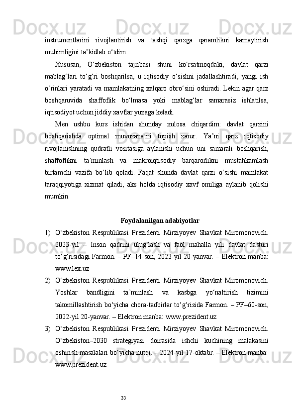 33instrumentlarini   rivojlantirish   va   tashqi   qarzga   qaramlikni   kamaytirish
muhimligini ta’kidlab o‘tdim.
Xususan,   O‘zbekiston   tajribasi   shuni   ko‘rsatmoqdaki,   davlat   qarzi
mablag‘lari   to‘g‘ri   boshqarilsa,   u   iqtisodiy   o‘sishni   jadallashtiradi,   yangi   ish
o‘rinlari  yaratadi va mamlakatning xalqaro obro‘sini  oshiradi. Lekin agar qarz
boshqaruvida   shaffoflik   bo‘lmasa   yoki   mablag‘lar   samarasiz   ishlatilsa,
iqtisodiyot uchun jiddiy xavflar yuzaga keladi.
Men   ushbu   kurs   ishidan   shunday   xulosa   chiqardim:   davlat   qarzini
boshqarishda   optimal   muvozanatni   topish   zarur.   Ya’ni   qarz   iqtisodiy
rivojlanishning   qudratli   vositasiga   aylanishi   uchun   uni   samarali   boshqarish,
shaffoflikni   ta’minlash   va   makroiqtisodiy   barqarorlikni   mustahkamlash
birlamchi   vazifa   bo‘lib   qoladi.   Faqat   shunda   davlat   qarzi   o‘sishi   mamlakat
taraqqiyotiga   xizmat   qiladi,   aks   holda   iqtisodiy   xavf   omiliga   aylanib   qolishi
mumkin.
Foydalanilgan adabiyotlar
1) O‘zbekiston   Respublikasi   Prezidenti   Mirziyoyev   Shavkat   Miromonovich.
2023-yil   –   Inson   qadrini   ulug‘lash   va   faol   mahalla   yili   davlat   dasturi
to‘g‘risidagi Farmon. – PF–14-son, 2023-yil 20-yanvar. – Elektron manba:
www.lex.uz
2) O‘zbekiston   Respublikasi   Prezidenti   Mirziyoyev   Shavkat   Miromonovich.
Yoshlar   bandligini   ta’minlash   va   kasbga   yo‘naltirish   tizimini
takomillashtirish bo‘yicha chora-tadbirlar to‘g‘risida Farmon. – PF–60-son,
2022-yil 20-yanvar. – Elektron manba: www.prezident.uz
3) O‘zbekiston   Respublikasi   Prezidenti   Mirziyoyev   Shavkat   Miromonovich.
O‘zbekiston–2030   strategiyasi   doirasida   ishchi   kuchining   malakasini
oshirish masalalari bo‘yicha nutqi. – 2024-yil 17-oktabr. – Elektron manba:
www.prezident.uz 
