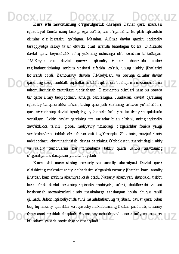 4Kurs   ishi   mavzusining   o‘rganilganlik   darajasi   Davlat   qarzi   masalasi
iqtisodiyot   fanida   uzoq   tarixga   ega   bo‘lib,   uni   o‘rganishda   ko‘plab   iqtisodchi
olimlar   o‘z   hissasini   qo‘shgan.   Masalan,   A.Smit   davlat   qarzini   iqtisodiy
taraqqiyotga   salbiy   ta’sir   etuvchi   omil   sifatida   baholagan   bo‘lsa,   D.Rikardo
davlat   qarzi   keyinchalik   soliq   yukining   oshishiga   olib   kelishini   ta’kidlagan.
J.M.Keyns   esa   davlat   qarzini   iqtisodiy   inqiroz   sharoitida   talabni
rag‘batlantirishning   muhim   vositasi   sifatida   ko‘rib,   uning   ijobiy   jihatlarini
ko‘rsatib   berdi.   Zamonaviy   davrda   F.Modyliani   va   boshqa   olimlar   davlat
qarzining uzoq muddatli oqibatlarini tahlil qilib, uni boshqarish mexanizmlarini
takomillashtirish   zarurligini   uqtirishgan.   O‘zbekiston   olimlari   ham   bu   borada
bir   qator   ilmiy   tadqiqotlarni   amalga   oshirishgan.   Jumladan,   davlat   qarzining
iqtisodiy   barqarorlikka   ta’siri,   tashqi   qarz   jalb   etishning   ustuvor   yo‘nalishlari,
qarz   xizmatining   davlat   byudjetiga   yuklanishi   kabi   jihatlar   ilmiy   maqolalarda
yoritilgan.   Lekin   davlat   qarzining   tez   sur’atlar   bilan   o‘sishi,   uning   iqtisodiy
xavfsizlikka   ta’siri,   global   moliyaviy   tizimdagi   o‘zgarishlar   fonida   yangi
yondashuvlarni   ishlab   chiqish   zarurati   tug‘ilmoqda.   Shu   bois,   mavjud   ilmiy
tadqiqotlarni   chuqurlashtirish,   davlat   qarzining  O‘zbekiston   sharoitidagi   ijobiy
va   salbiy   tomonlarini   har   tomonlama   tahlil   qilish   ushbu   mavzuning
o‘rganilganlik darajasini yanada boyitadi.
Kurs   ishi   mavzusining   nazariy   va   amaliy   ahamiyati   Davlat   qarzi
o‘sishining  makroiqtisodiy oqibatlarini  o‘rganish nazariy jihatdan ham, amaliy
jihatdan   ham   muhim   ahamiyat   kasb   etadi.   Nazariy   ahamiyati   shundaki,   ushbu
kurs   ishida   davlat   qarzining   iqtisodiy   mohiyati,   turlari,   shakllanishi   va   uni
boshqarish   mexanizmlari   ilmiy   manbalarga   asoslangan   holda   chuqur   tahlil
qilinadi. Jahon iqtisodiyotida turli mamlakatlarning tajribasi, davlat qarzi bilan
bog‘liq nazariy qarashlar va iqtisodiy maktablarning fikrlari jamlanib, umumiy
ilmiy asoslar ishlab chiqiladi. Bu esa keyinchalik davlat qarzi bo‘yicha nazariy
bilimlarni yanada boyitishga xizmat qiladi. 
