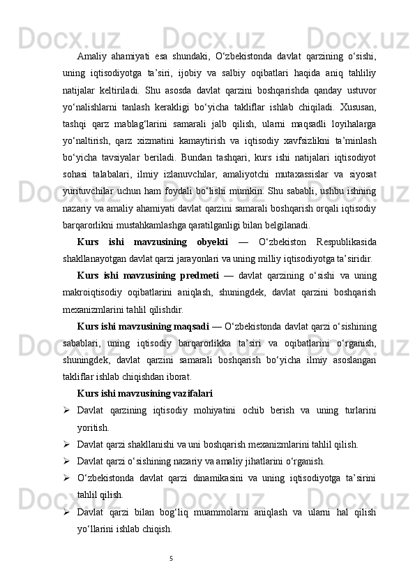 5Amaliy   ahamiyati   esa   shundaki,   O‘zbekistonda   davlat   qarzining   o‘sishi,
uning   iqtisodiyotga   ta’siri,   ijobiy   va   salbiy   oqibatlari   haqida   aniq   tahliliy
natijalar   keltiriladi.   Shu   asosda   davlat   qarzini   boshqarishda   qanday   ustuvor
yo‘nalishlarni   tanlash   kerakligi   bo‘yicha   takliflar   ishlab   chiqiladi.   Xususan,
tashqi   qarz   mablag‘larini   samarali   jalb   qilish,   ularni   maqsadli   loyihalarga
yo‘naltirish,   qarz   xizmatini   kamaytirish   va   iqtisodiy   xavfsizlikni   ta’minlash
bo‘yicha   tavsiyalar   beriladi.   Bundan   tashqari,   kurs   ishi   natijalari   iqtisodiyot
sohasi   talabalari,   ilmiy   izlanuvchilar,   amaliyotchi   mutaxassislar   va   siyosat
yurituvchilar   uchun   ham   foydali   bo‘lishi   mumkin.   Shu   sababli,   ushbu   ishning
nazariy va amaliy ahamiyati davlat qarzini samarali boshqarish orqali iqtisodiy
barqarorlikni mustahkamlashga qaratilganligi bilan belgilanadi.
Kurs   ishi   mavzusining   obyekti   —   O‘zbekiston   Respublikasida
shakllanayotgan davlat qarzi jarayonlari va uning milliy iqtisodiyotga ta’siridir.
Kurs   ishi   mavzusining   predmeti   —   davlat   qarzining   o‘sishi   va   uning
makroiqtisodiy   oqibatlarini   aniqlash,   shuningdek,   davlat   qarzini   boshqarish
mexanizmlarini tahlil qilishdir.
Kurs ishi mavzusining maqsadi  — O‘zbekistonda davlat qarzi o‘sishining
sabablari,   uning   iqtisodiy   barqarorlikka   ta’siri   va   oqibatlarini   o‘rganish,
shuningdek,   davlat   qarzini   samarali   boshqarish   bo‘yicha   ilmiy   asoslangan
takliflar ishlab chiqishdan iborat.
Kurs ishi mavzusining vazifalari
 Davlat   qarzining   iqtisodiy   mohiyatini   ochib   berish   va   uning   turlarini
yoritish.
 Davlat qarzi shakllanishi va uni boshqarish mexanizmlarini tahlil qilish.
 Davlat qarzi o‘sishining nazariy va amaliy jihatlarini o‘rganish.
 O‘zbekistonda   davlat   qarzi   dinamikasini   va   uning   iqtisodiyotga   ta’sirini
tahlil qilish.
 Davlat   qarzi   bilan   bog‘liq   muammolarni   aniqlash   va   ularni   hal   qilish
yo‘llarini ishlab chiqish. 