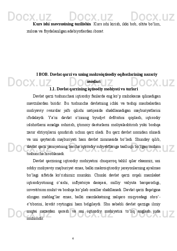 6Kurs ishi mavzusining tuzilishin    Kurs ishi kirish, ikki bob, oltita bo‘lim,
xulosa va foydalanilgan adabiyotlardan iborat.
I BOB. Davlat qarzi va uning makroiqtisodiy oqibatlarining nazariy
asoslari
1.1. Davlat qarzining iqtisodiy mohiyati va turlari
Davlat qarzi tushunchasi iqtisodiy fanlarda eng ko‘p muhokama qilinadigan
mavzulardan   biridir.   Bu   tushuncha   davlatning   ichki   va   tashqi   manbalardan
moliyaviy   resurslar   jalb   qilishi   natijasida   shakllanadigan   majburiyatlarini
ifodalaydi.   Ya’ni   davlat   o‘zining   byudjet   defitsitini   qoplash,   iqtisodiy
islohotlarni   amalga   oshirish,   ijtimoiy   dasturlarni   moliyalashtirish   yoki   boshqa
zarur   ehtiyojlarni   qondirish   uchun   qarz   oladi.   Bu   qarz   davlat   nomidan   olinadi
va   uni   qaytarish   majburiyati   ham   davlat   zimmasida   bo‘ladi.   Shunday   qilib,
davlat qarzi jamiyatning barcha iqtisodiy subyektlariga taalluqli bo‘lgan muhim
tushuncha hisoblanadi.
Davlat   qarzining   iqtisodiy   mohiyatini   chuqurroq   tahlil   qilar   ekanmiz,   uni
oddiy moliyaviy majburiyat emas, balki makroiqtisodiy jarayonlarning ajralmas
bo‘lagi   sifatida   ko‘rishimiz   mumkin.   Chunki   davlat   qarzi   orqali   mamlakat
iqtisodiyotining   o‘sishi,   inflyatsiya   darajasi,   milliy   valyuta   barqarorligi,
investitsion muhit va boshqa ko‘plab omillar shakllanadi. Davlat qarzi faqatgina
olingan   mablag‘lar   emas,   balki   mamlakatning   xalqaro   miqyosdagi   obro‘-
e’tiborini,   kredit   reytingini   ham   belgilaydi.   Shu   sababli   davlat   qarziga   ilmiy
nuqtai   nazardan   qarash   va   uni   iqtisodiy   mohiyatini   to‘liq   anglash   juda
muhimdir. 