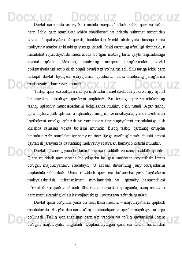7Davlat   qarzi   ikki   asosiy   ko‘rinishda   mavjud   bo‘ladi:   ichki   qarz   va   tashqi
qarz.   Ichki   qarz   mamlakat   ichida   shakllanadi   va   odatda   hukumat   tomonidan
davlat   obligatsiyalari   chiqarish,   banklardan   kredit   olish   yoki   boshqa   ichki
moliyaviy manbalar hisobiga yuzaga keladi. Ichki qarzning afzalligi shundaki, u
mamlakat   iqtisodiyotida   muomalada   bo‘lgan   mablag‘larni   qayta   taqsimlashga
xizmat   qiladi.   Masalan,   aholining   ortiqcha   jamg‘armalari   davlat
obligatsiyalarini sotib olish orqali byudjetga yo‘naltiriladi. Shu tariqa ichki qarz
nafaqat   davlat   byudjeti   ehtiyojlarini   qondiradi,   balki   aholining   jamg‘arma
madaniyatini ham rivojlantiradi.
Tashqi qarz esa xalqaro moliya institutlari, chet davlatlar yoki xorijiy tijorat
banklaridan   olinadigan   qarzlarni   anglatadi.   Bu   turdagi   qarz   mamlakatning
tashqi   iqtisodiy   munosabatlarini   belgilashda   muhim   o‘rin   tutadi.   Agar   tashqi
qarz   oqilona   jalb   qilinsa,   u   iqtisodiyotning   modernizatsiyasi,   yirik   investitsion
loyihalarni   amalga   oshirish   va   zamonaviy   texnologiyalarni   mamlakatga   olib
kirishda   samarali   vosita   bo‘lishi   mumkin.   Biroq   tashqi   qarzning   ortiqcha
hajmda o‘sishi mamlakat iqtisodiy mustaqilligiga xavf tug‘diradi, chunki qarzni
qaytarish jarayonida davlatning moliyaviy resurslari kamayib ketishi mumkin.
Davlat qarzining yana bir tasnifi – qisqa muddatli va uzoq muddatli qarzdir.
Qisqa   muddatli   qarz   odatda   bir   yilgacha   bo‘lgan   muddatda   qaytarilishi   lozim
bo‘lgan   majburiyatlarni   ifodalaydi.   U   asosan   davlatning   joriy   xarajatlarini
qoplashda   ishlatiladi.   Uzoq   muddatli   qarz   esa   ko‘pincha   yirik   loyihalarni
moliyalashtirish,   infratuzilmani   rivojlantirish   va   iqtisodiy   barqarorlikni
ta’minlash   maqsadida   olinadi.   Shu   nuqtai   nazardan   qaraganda,   uzoq   muddatli
qarz mamlakatning kelajak rivojlanishiga investitsiya sifatida qaraladi.
Davlat qarzi bo‘yicha yana bir tasniflash mezoni – majburiyatlarni qoplash
manbalaridir. Bu jihatdan qarz to‘liq qoplanadigan va qoplanmaydigan turlarga
bo‘linadi.   To‘liq   qoplanadigan   qarz   o‘z   vaqtida   va   to‘liq   qaytarilishi   lozim
bo‘lgan   majburiyatni   anglatadi.   Qoplanmaydigan   qarz   esa   davlat   tomonidan 