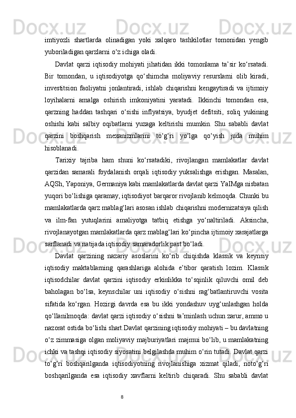 8imtiyozli   shartlarda   olinadigan   yoki   xalqaro   tashkilotlar   tomonidan   yengib
yuboriladigan qarzlarni o‘z ichiga oladi.
Davlat   qarzi   iqtisodiy   mohiyati   jihatidan   ikki   tomonlama   ta’sir   ko‘rsatadi.
Bir   tomondan,   u   iqtisodiyotga   qo‘shimcha   moliyaviy   resurslarni   olib   kiradi,
investitsion   faoliyatni   jonlantiradi,   ishlab   chiqarishni   kengaytiradi   va   ijtimoiy
loyihalarni   amalga   oshirish   imkoniyatini   yaratadi.   Ikkinchi   tomondan   esa,
qarzning   haddan   tashqari   o‘sishi   inflyatsiya,   byudjet   defitsiti,   soliq   yukining
oshishi   kabi   salbiy   oqibatlarni   yuzaga   keltirishi   mumkin.   Shu   sababli   davlat
qarzini   boshqarish   mexanizmlarini   to‘g‘ri   yo‘lga   qo‘yish   juda   muhim
hisoblanadi.
Tarixiy   tajriba   ham   shuni   ko‘rsatadiki,   rivojlangan   mamlakatlar   davlat
qarzidan   samarali   foydalanish   orqali   iqtisodiy   yuksalishga   erishgan.   Masalan,
AQSh, Yaponiya, Germaniya kabi mamlakatlarda davlat qarzi YaIMga nisbatan
yuqori bo‘lishiga qaramay, iqtisodiyot barqaror rivojlanib kelmoqda. Chunki bu
mamlakatlarda qarz mablag‘lari asosan ishlab chiqarishni modernizatsiya qilish
va   ilm-fan   yutuqlarini   amaliyotga   tatbiq   etishga   yo‘naltiriladi.   Aksincha,
rivojlanayotgan mamlakatlarda qarz mablag‘lari ko‘pincha ijtimoiy xarajatlarga
sarflanadi va natijada iqtisodiy samaradorlik past bo‘ladi.
Davlat   qarzining   nazariy   asoslarini   ko‘rib   chiqishda   klassik   va   keynsiy
iqtisodiy   maktablarning   qarashlariga   alohida   e’tibor   qaratish   lozim.   Klassik
iqtisodchilar   davlat   qarzini   iqtisodiy   erkinlikka   to‘sqinlik   qiluvchi   omil   deb
baholagan   bo‘lsa,   keynschilar   uni   iqtisodiy   o‘sishni   rag‘batlantiruvchi   vosita
sifatida   ko‘rgan.   Hozirgi   davrda   esa   bu   ikki   yondashuv   uyg‘unlashgan   holda
qo‘llanilmoqda: davlat qarzi iqtisodiy o‘sishni ta’minlash uchun zarur, ammo u
nazorat ostida bo‘lishi shart.Davlat qarzining iqtisodiy mohiyati – bu davlatning
o‘z zimmasiga olgan moliyaviy majburiyatlari majmui bo‘lib, u mamlakatning
ichki va tashqi iqtisodiy siyosatini belgilashda muhim o‘rin tutadi. Davlat qarzi
to‘g‘ri   boshqarilganda   iqtisodiyotning   rivojlanishiga   xizmat   qiladi,   noto‘g‘ri
boshqarilganda   esa   iqtisodiy   xavflarni   keltirib   chiqaradi.   Shu   sababli   davlat 