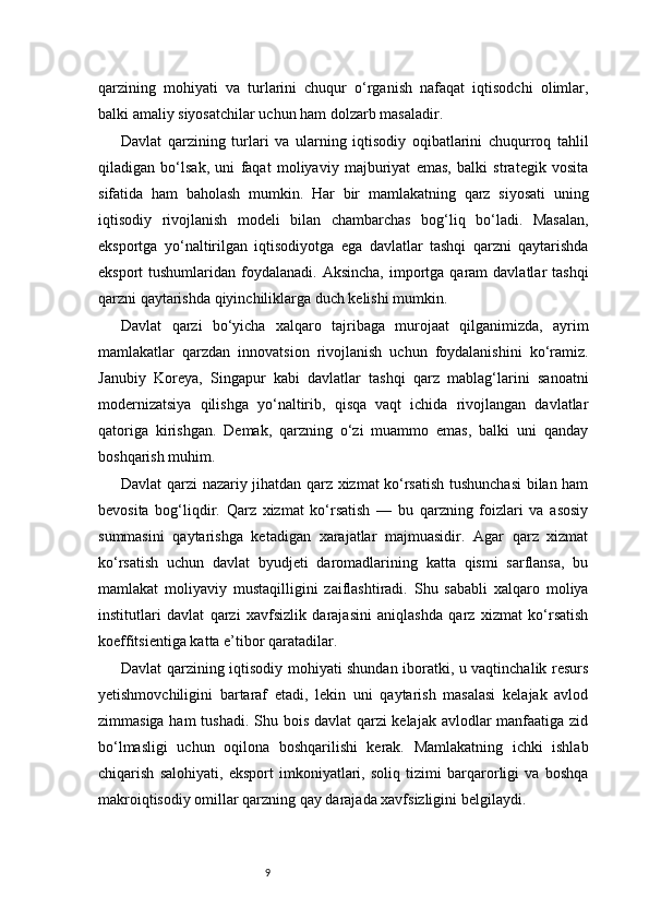 9qarzining   mohiyati   va   turlarini   chuqur   o‘rganish   nafaqat   iqtisodchi   olimlar,
balki amaliy siyosatchilar uchun ham dolzarb masaladir.
Davlat   qarzining   turlari   va   ularning   iqtisodiy   oqibatlarini   chuqurroq   tahlil
qiladigan   bo‘lsak,   uni   faqat   moliyaviy   majburiyat   emas,   balki   strategik   vosita
sifatida   ham   baholash   mumkin.   Har   bir   mamlakatning   qarz   siyosati   uning
iqtisodiy   rivojlanish   modeli   bilan   chambarchas   bog‘liq   bo‘ladi.   Masalan,
eksportga   yo‘naltirilgan   iqtisodiyotga   ega   davlatlar   tashqi   qarzni   qaytarishda
eksport  tushumlaridan  foydalanadi. Aksincha,   importga  qaram  davlatlar  tashqi
qarzni qaytarishda qiyinchiliklarga duch kelishi mumkin.
Davlat   qarzi   bo‘yicha   xalqaro   tajribaga   murojaat   qilganimizda,   ayrim
mamlakatlar   qarzdan   innovatsion   rivojlanish   uchun   foydalanishini   ko‘ramiz.
Janubiy   Koreya,   Singapur   kabi   davlatlar   tashqi   qarz   mablag‘larini   sanoatni
modernizatsiya   qilishga   yo‘naltirib,   qisqa   vaqt   ichida   rivojlangan   davlatlar
qatoriga   kirishgan.   Demak,   qarzning   o‘zi   muammo   emas,   balki   uni   qanday
boshqarish muhim.
Davlat qarzi nazariy jihatdan qarz xizmat ko‘rsatish tushunchasi  bilan ham
bevosita   bog‘liqdir.   Qarz   xizmat   ko‘rsatish   —   bu   qarzning   foizlari   va   asosiy
summasini   qaytarishga   ketadigan   xarajatlar   majmuasidir.   Agar   qarz   xizmat
ko‘rsatish   uchun   davlat   byudjeti   daromadlarining   katta   qismi   sarflansa,   bu
mamlakat   moliyaviy   mustaqilligini   zaiflashtiradi.   Shu   sababli   xalqaro   moliya
institutlari   davlat   qarzi   xavfsizlik   darajasini   aniqlashda   qarz   xizmat   ko‘rsatish
koeffitsientiga katta e’tibor qaratadilar.
Davlat qarzining iqtisodiy mohiyati shundan iboratki, u vaqtinchalik resurs
yetishmovchiligini   bartaraf   etadi,   lekin   uni   qaytarish   masalasi   kelajak   avlod
zimmasiga ham  tushadi.  Shu bois davlat  qarzi  kelajak avlodlar  manfaatiga zid
bo‘lmasligi   uchun   oqilona   boshqarilishi   kerak.   Mamlakatning   ichki   ishlab
chiqarish   salohiyati,   eksport   imkoniyatlari,   soliq   tizimi   barqarorligi   va   boshqa
makroiqtisodiy omillar qarzning qay darajada xavfsizligini belgilaydi. 