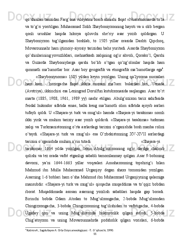 qo’shinlari tarixidan	 Farg’ona	 viloyatini	 bosib	 olinishi	 faqat	 «Nusratnoma»da	 to’la
va	
 to’g’ri	 yoritilgan.   Muhammad	 Solih	 Shayboniyxonning	 hayoti	 va	 u olib	 bergan
qonli	
 urushlar	 haqida	 hikoya	 qiluvchi	 she’riy	 asar	 yozib	 qoldirgan.	 U
Shayboniyxon	
 tug’ilganidan	 boshlab,	 to	 1505	 yillar	 orasida	 Dashti	 Qipchoq,
Movarounnahr	
 ham	 ijtimoiy-siyosiy	 tarixidan	 bahs	 yuritadi.	 Asarda	 Shayboniyxon
qo’shinlarining   yovuzliklari ,	
 mehnatkash	 xalqining	 og’ir	 ahvoli,	 Qorako’l,	 Qarshi
va	
 Guzarda	 Shayboniylarga	 qarshi	 bo’lib	 o’tgan	 qo’zg’olonlar	 haqida	 ham
qimmatli	
 ma’lumotlar	 bor.	 Asar	 boy	 geografik	 va	 etnografik	 ma’lumotlarga	 ega 4
.
«Shayboniynoma»	
 1505	 yildan	 keyin	 yozilgan.	 Uning	 qo’lyozma	 nusxalari
ham	
 kam	 - hozirgacha	 faqat	 ikkita	 nusxasi	 ma’lum:	 bulardan	 biri,	 Venada
(Avstriya),	
 ikkinchisi	 esa	 Leningrad	 Dorulfun	 kutubxonasida	 saqlangan.	 Asar	 to’rt
marta	
 (1885,	 1908,	 1961,	 1989	 yy)	 nashr	 etilgan.	 Abulg’ozixon	 tarix	 sahifasida
feodal	
 hukmdor	 sifatida	 emas,	 balki	 keng	 ma’lumotli	 olim	 sifatida	 ajoyib	 asrlari
tufayli	
 qoldi.	 U	 «Shajara-yi	 turk	 va	 mug’ul»	 hamda	 «Shajara-yi	 tarakima»	 nomli
ikki	
 yirik	 va	 muhim	 tarixiy	 asar	 yozib	 qoldirdi.	 «Shajara-yi	 tarakima»	 turkman
xalqi	
 va	 Turkmanistonning	 o’rta	 asrlardagi	 tarixini	 o’rganishda	 bosh	 manba	 rolini
o’taydi.	
 «Shajara-yi	 turk	 va	 mug’ul»	 esa	 O’zbekistonning	 XV-XVII	 asrlardagi
tarixini	
 o’rganishda	 muhim	 o’rin	 tutadi. «Shajara-yi
tarokima»	
 1664	 yilda	 yozilgan,	 lekin	 Abulg’ozixonning	 og’ir	 dardga	 chalinib
qolishi	
 va	 tez	 orada	 vafot	 etganligi	 sababli	 tamomlanmay	 qolgan.	 Asar	 9-bobining
davomi,	
 ya’ni	 1644-1663	 yillar	 voqealari	 Anushaxonning	 topshirig’i	 bilan
Mahmud	
 ibn	 Mulla	 Muhammad	 Urganjoy	 degan	 shaxs	 tomonidan	 yozilgan.
Asarning	
 1-6	 boblari	 ham	 o’sha	 Mahmud	 ibn	 Muhammad	 Urganjiyning	 qalamiga
mansubdir.	
 «Shajara-yi	 turk	 va	 mug’ul»	 qisqacha	 muqaddima	 va	 to’qqiz	 bobdan
iborat.	
 Muqaddimada	 asosan	 asarning	 yozilish	 sabablari	 haqida	 gap	 boradi.
Birinchi	
 bobda	 Odam	 Atodan	 to	 Mug’ulxongacha,	 2-bobda	 Mug’ulxondan
Chingizxongacha,	
 3-bobda	 Chingizxonning	 tug’ilishidan   to	 vafotigacha,	 4-bobda
Ugaday	
 qon	 va	 uning	 Mug’ulistonda	 hukmronlik	 qilgan	 avlodi,	 5-bobda
Chig’atoyxon	
 va	 uning	 Movarounnahrda	 podsholik	 qilgan	 vorislari,	 6-bobda
4
 KabirovA., Sagdullayev A. Orta Osiyo arxeologiyasi. -Т.: 0 ‘qituvchi, 1990.
11 
