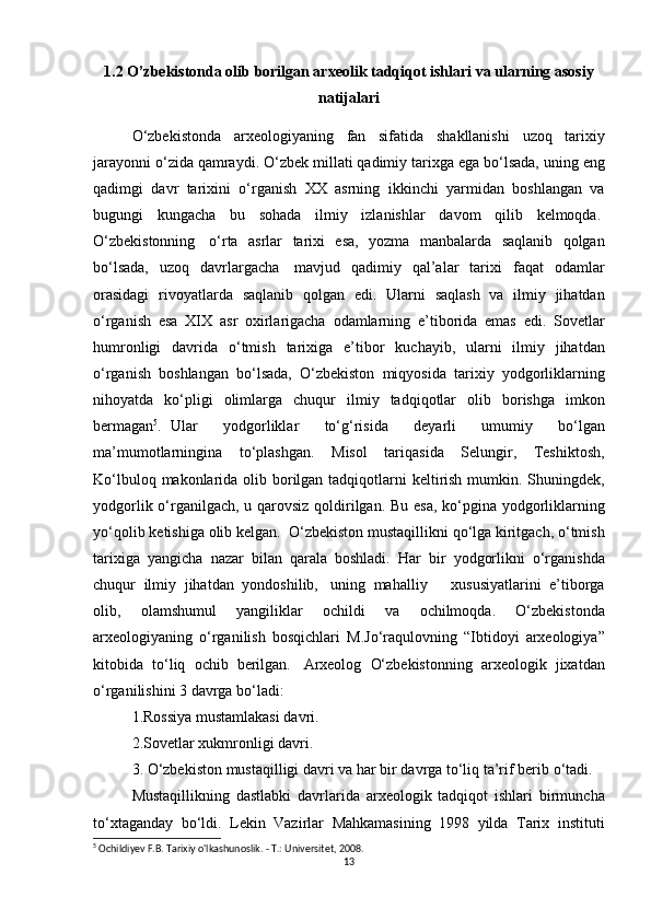 1.2 O’zbekistonda olib borilgan arxeolik tadqiqot ishlari va ularning asosiy
natijalari
O‘zbekistonda arxeologiyaning	 fan	 sifatida	 shakllanishi	 uzoq	 tarixiy
jarayonni	
 o‘zida	 qamraydi.	 O‘zbek	 millati	 qadimiy	 tarixga	 ega	 bo‘lsada,	 uning	 eng
qadimgi	
 davr	 tarixini	 o‘rganish	 XX	 asrning	 ikkinchi	 yarmidan	 boshlangan	 va
bugungi	
 kungacha	 bu	 sohada	 ilmiy	 izlanishlar	 davom	 qilib	 kelmoqda.  
O‘zbekistonning    	
o‘rta	 asrlar	 tarixi	 esa,	 yozma	 manbalarda	 saqlanib	 qolgan
bo‘lsada,	
 uzoq	 davrlargacha    	mavjud	 qadimiy	 qal’alar	 tarixi	 faqat	 odamlar
orasidagi	
 rivoyatlarda	 saqlanib	 qolgan	 edi.	 Ularni	 saqlash	 va	 ilmiy	 jihatdan
o‘rganish	
 esa	 XIX	 asr	 oxirlarigacha	 odamlarning	 e’tiborida	 emas	 edi.	 Sovetlar
humronligi	
 davrida	 o‘tmish	 tarixiga	 e’tibor	 kuchayib,	 ularni	 ilmiy	 jihatdan
o‘rganish	
 boshlangan	 bo‘lsada,	 O‘zbekiston	 miqyosida	 tarixiy	 yodgorliklarning
nihoyatda	
 ko‘pligi	 olimlarga	 chuqur	 ilmiy	 tadqiqotlar	 olib	 borishga	 imkon
bermagan 5
.	
  Ular	 	yodgorliklar	 	to‘g‘risida	 	deyarli	 	umumiy	 	bo‘lgan
ma’mumotlarningina	
 to‘plashgan.	 Misol	 tariqasida	 Selungir,	 Teshiktosh,
Ko‘lbuloq	
 makonlarida	 olib	 borilgan	 tadqiqotlarni	 keltirish	 mumkin.	 Shuningdek,
yodgorlik	
 o‘rganilgach,	 u qarovsiz	 qoldirilgan.	 Bu	 esa,	 ko‘pgina	 yodgorliklarning
yo‘qolib	
 ketishiga	 olib	 kelgan.    	O‘zbekiston	 mustaqillikni	 qo‘lga	 kiritgach,	 o‘tmish
tarixiga	
 yangicha	 nazar	 bilan	 qarala	 boshladi.	 Har	 bir	 yodgorlikni	 o‘rganishda
chuqur	
 ilmiy	 jihatdan	 yondoshilib,    	uning	 mahalliy          	xususiyatlarini	 e’tiborga
olib,	
 	olamshumul	 	yangiliklar	 	ochildi	 	va	 	ochilmoqda.	 	O‘zbekistonda
arxeologiyaning	
 o‘rganilish	 bosqichlari	 M.Jo‘raqulovning	 “Ibtidoyi	 arxeologiya”
kitobida	
 to‘liq	 ochib	 berilgan.    	Arxeolog	 O‘zbekistonning	 arxeologik	 jixatdan
o‘rganilishini	
 3 davrga	 bo‘ladi:
1.Rossiya	
 mustamlakasi	 davri.	 
2.Sovetlar	
 xukmronligi	 davri.	 
3.	
 O‘zbekiston	 mustaqilligi	 davri	 va	 har	 bir	 davrga	 to‘liq	 ta’rif	 berib	 o‘tadi.
Mustaqillikning	
 dastlabki	 davrlarida	 arxeologik	 tadqiqot	 ishlari	 birmuncha
to‘xtaganday	
 bo‘ldi.	 Lekin	 Vazirlar	 Mahkamasining	 1998	 yilda	 Tarix	 instituti
5
 Ochildiyev F.B. Tarixiy o'lkashunoslik. - Т.: Universitet, 2008.
13 