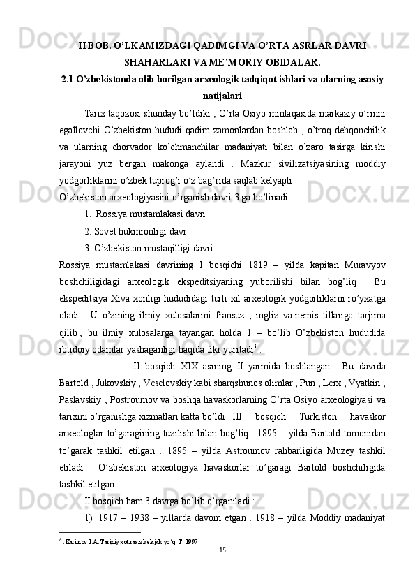II BOB. O’LKAMIZDAGI QADIMGI VA O’RTA ASRLAR DAVRI
SHAHARLARI VA ME’MORIY OBIDALAR.
2.1 O’zbekistonda olib borilgan arxeologik tadqiqot ishlari va ularning asosiy
natijalari
Tarix taqozosi	 shunday	 bo’ldiki	 , O’rta	 Osiyo	 mintaqasida	 markaziy	 o’rinni
egallovchi	
 O’zbekiston	 hududi	 qadim	 zamonlardan	 boshlab	 , o’troq	 dehqonchilik
va	
 ularning	 chorvador	 ko’chmanchilar	 madaniyati	 bilan	 o’zaro	 tasirga	 kirishi
jarayoni	
 yuz	 bergan	 makonga	 aylandi	 . Mazkur	 sivilizatsiyasining	 moddiy
yodgorliklarini	
 o’zbek	 tuprog’i	 o’z	 bag’rida	 saqlab	 kelyapti	 
O’zbekiston	
 arxeologiyasini	 o’rganish	 davri	 3 ga	 bo’linadi	 .
1.	
  Rossiya	 mustamlakasi	 davri	 
2.	
 Sovet	 hukmronligi	 davr.
3.	
 O’zbekiston	 mustaqilligi	 davri
Rossiya	
 mustamlakasi	 davrining	 I bosqichi	 1819	 – yilda	 kapitan	 Muravyov
boshchiligidagi	
 arxeologik	 ekspeditsiyaning	 yuborilishi	 bilan	 bog’liq	 . Bu
ekspeditsiya	
 Xiva	 xonligi	 hududidagi	 turli	 xil	 arxeologik	 yodgorliklarni	 ro’yxatga
oladi	
 . U	 o’zining	 ilmiy	 xulosalarini	 fransuz	 , ingliz	 va   nemis	 tillariga	 tarjima
qilib   ,	
 bu	 ilmiy	 xulosalarga	 tayangan	 holda	 1 – bo’lib	 O’zbekiston	 hududida
ibtidoiy	
 odamlar	 yashaganligi	 haqida	 fikr	 yuritadi 6
 	.
II	
 bosqich	 XIX	 asrning	 II	 yarmida	 boshlangan	 . Bu	 davrda
Bartold	
 , Jukovskiy	 , Veselovskiy	 kabi	 sharqshunos	 olimlar	 , Pun	 , Lerx	 , Vyatkin	 ,
Paslavskiy	
 , Postroumov	 va	 boshqa	 havaskorlarning	 O’rta	 Osiyo	 arxeologiyasi	 va
tarixini	
 o’rganishga	 xizmatlari	 katta	 bo’ldi	 . III	 	bosqich	 	Turkiston	 	havaskor
arxeologlar	
 to’garagining	 tuzilishi	 bilan	 bog’liq	 . 1895	 – yilda	 Bartold	 tomonidan
to’garak	
 tashkil	 etilgan	 . 1895	 – yilda	 Astroumov	 rahbarligida	 Muzey	 tashkil
etiladi	
 . O’zbekiston	 arxeologiya	 havaskorlar	 to’garagi	 Bartold	 boshchiligida
tashkil	
 etilgan.
II
 bosqich	 ham	 3 davrga	 bo’lib	 o’rganiladi	 :
1).	
 1917	 – 1938	 – yillarda	 davom	 etgan	 . 1918	 – yilda	 Moddiy	 madaniyat
6
  . Karimov	
 I.A.	 Tarixiy	 xotirasiz	 kelajak	 yo‘q.	 T. 1997.
15 