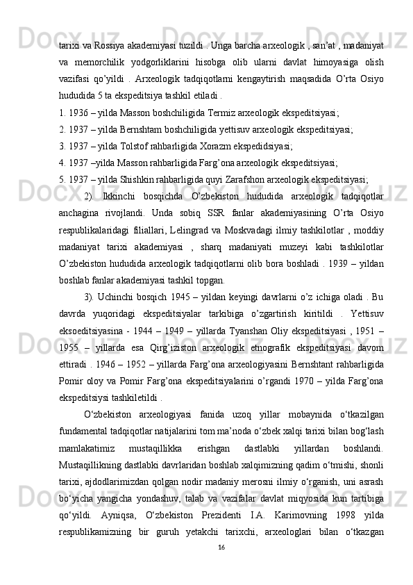tarixi va	 Rossiya	 akademiyasi	 tuzildi	 .   Unga	 barcha	 arxeologik   ,	 san’at	 , madaniyat
va	
 memorchilik	 yodgorliklarini	 hisobga	 olib	 ularni	 davlat	 himoyasiga	 olish
vazifasi	
 qo’yildi	 . Arxeologik	 tadqiqotlarni	 kengaytirish	 maqsadida	 O’rta	 Osiyo
hududida	
 5 ta	 ekspeditsiya	 tashkil	 etiladi	 .
1.	
 1936	 – yilda	 Masson	 boshchiligida	 Termiz   arxeologik	 ekspeditsiyasi ;
2.	
 1937	 – yilda	 Bernshtam	 boshchiligida	 yettisuv	 arxeologik	 ekspeditsiyasi;
3.	
 1937	 – yilda	 Tolstof	 rahbarligida	 Xorazm	 ekspedidsiyasi;
4.	
 1937	 –yilda	 Masson	 rahbarligida	 Farg’ona	 arxeologik	 ekspeditsiyasi;
5.	
 1937	 – yilda	 Shishkin	 rahbarligida	 quyi	 Zarafshon	 arxeologik	 ekspeditsiyasi;
2).	
 Ikkinchi	 bosqichda	 O’zbekiston	 hududida	 arxeologik	 tadqiqotlar
anchagina	
 rivojlandi.	 Unda	 sobiq	 SSR	 fanlar	 akademiyasining	 O’rta	 Osiyo
respublikalaridagi	
 filiallari,	 Lelingrad	 va	 Moskvadagi	 ilmiy	 tashkilotlar	 , moddiy
madaniyat	
 tarixi	 akademiyasi	 , sharq	 madaniyati	 muzeyi	 kabi	 tashkilotlar
O’zbekiston	
 hududida	 arxeologik	 tadqiqotlarni	 olib	 bora	 boshladi	 . 1939	 – yildan
boshlab	
 fanlar	 akademiyasi	 tashkil	 topgan.
3).	
 Uchinchi	 bosqich	 1945	 – yildan	 keyingi	 davrlarni	 o’z	 ichiga	 oladi	 . Bu
davrda	
 yuqoridagi	 ekspeditsiyalar	 tarkibiga	 o’zgartirish	 kiritildi	 . Yettisuv
eksoeditsiyasina	
 - 1944	 – 1949	 – yillarda	 Tyanshan	 Oliy	 ekspeditsiyasi	 , 1951	 –
1955	
 – yillarda	 esa	 Qirg’iziston	 arxeologik	 etnografik	 ekspeditsiyasi	 davom
ettiradi	
 . 1946	 – 1952	 – yillarda	 Farg’ona	 arxeologiyasini	 Bernshtant	 rahbarligida
Pomir	
 oloy	 va	 Pomir	 Farg’ona	 ekspeditsiyalarini	 o’rgandi	 1970	 – yilda	 Farg’ona
ekspeditsiysi	
 tashkiletildi	 .
O‘zbekiston	
 arxeologiyasi	 fanida	 uzoq	 yillar	 mobaynida	 o‘tkazilgan
fundamental	
 tadqiqotlar	 natijalarini	 tom	 ma’noda	 o‘zbek	 xalqi	 tarixi	 bilan	 bog‘lash
mamlakatimiz	
 	mustaqillikka	 	erishgan	 	dastlabki	 	yillardan	 	boshlandi.
Mustaqillikning	
 dastlabki	 davrlaridan	 boshlab	 xalqimizning	 qadim	 o‘tmishi,   shonli
tarixi ,	
 ajdodlarimizdan	 qolgan	 nodir	 madaniy	 merosni	 ilmiy	 o‘rganish,	 uni	 asrash
bo‘yicha	
 yangicha	 yondashuv,	 talab	 va	 vazifalar	 davlat	 miqyosida	 kun	 tartibiga
qo‘yildi.	
 Ayniqsa,	 O‘zbekiston	 Prezidenti	 I.A.	 Karimovning	 1998	 yilda
respublikamizning	
 bir	 guruh	 yetakchi	 tarixchi,	 arxeologlari	 bilan	 o‘tkazgan
16 
