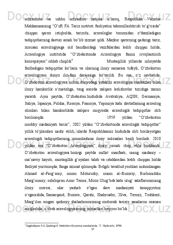 uchrashuvi va	 ushbu	 uchrashuv	 natijasi	 o‘laroq,	 Respublika	 Vazirlar
Mahkamasining	
 “O‘zR	 FA	 Tarix	 instituti	 faoliyatini	 takomillashtirish	 to‘g‘risida”
chiqqan	
 qarori	 istiqbolda,	 tarixchi,	 arxeologlar	 tomonidan	 o‘tkaziladigan
tadqiqotlarning	
 dasturi	 amali	 bo‘lib	 xizmat	 qildi.   Mazkur	 qarorning	 qadimgi	 tarix ,
xususan	
 arxeologiyaga	 oid	 bandlaridagi	 vazifalardan	 kelib	 chiqqan	 holda,
Arxeologiya	
 institutida	 “O‘zbekistonda	 Arxeologiya	 fanini	 rivojlantirish
konsepsiyasi”	
 ishlab	 chiqildi 7
. Mustaqillik	 yillarida	 nihoyatda
faollashgan	
 tadqiqotlar	 ko‘lami	 va	 ularning	 ilmiy	 samarasi	 tufayli,	 O‘zbekiston
arxeologiyasi	
 dunyo	 ilm-fani	 darajasiga	 ko‘tarildi.	 Bu	 esa,	 o‘z	 navbatida,
O‘zbekiston	
 arxeologiyasi	 uchun	 dunyodagi	 yetakchi	 arxeologiya	 markazlari	 bilan
ilmiy	
 hamkorlik	 o‘rnatishga,	 teng	 asosda	 xalqaro	 kelishuvlar	 tuzishga	 zamin
yaratdi.	
 Ayni	 paytda,	 O‘zbekiston   hududida	 Avstraliya ,	 AQSH,	 Germaniya,
Italiya,	
 Ispaniya,	 Polsha,	 Rossiya,	 Fransiya,	 Yaponiya	 kabi	 davlatlarning	 arxeolog
olimlari	
 bilan	 hamkorlikda	 xalqaro	 miqyosda	 arxeologik	 tadqiqotlar	 olib
borilmoqda. 1959	
 	yildan	 	“O‘zbekiston
moddiy	
 madaniyati	 tarixi”,	 2002	 yildan	 “O‘zbekistonda	 arxeologik	 tadqiqotlar”
yillik	
 to‘plamlari	 nashr	 etilib,   ularda	 Respublikamiz	 hududida	 olib	 borilayotgan
arxeologik	
 tadqiqotlarning	 umumlashma	 ilmiy	 xulosalari	 berib	 boriladi.	 2010
yildan	
 esa	 “O‘zbekiston	 Arxeologiyasi”	 ilmiy	 jurnali	 chop	 etila	 boshlandi.
O‘zbekiston	
 arxeologiyasi   hozirgi	 paytda	 millat	 manfaati ,	 uning	 madaniy	 –
ma’naviy	
 hayoti,	 mustaqillik	 g‘oyalari	 talab	 va	 istaklaridan	 kelib	 chiqqan	 holda
faoliyat	
 yuritmoqda,	 fanga	 xizmat	 qilmoqda.	 Belgili	 tavallud	 yoshlari	 nishonlangan
Ahmad	
 al–Farg‘oniy,	 imom	 Moturudiy,	 imom	 al–Buxoriy,	 Burhoniddin
Marg‘inoniy,	
 sohibqiron	 Amir	 Temur,	 Mirzo	 Ulug‘bek	 kabi	 ulug‘	 salaflarimizning
ilmiy	
 	merosi,	 	ular	 	yashab	 	o‘tgan	 	davr	 	madaniyati	 	taraqqiyotini
o‘rganishda,   Samarqand ,	
 Buxoro,	 Qarshi,	 Shahrisabz,	 Xiva,	 Termiz,	 Toshkent,
Marg‘ilon	
 singari	 qadimiy	 shaharlarimizning	 muborak	 tarixiy	 sanalarini	 rasman
aniqlashda,	
 o‘zbek	 arxeologiyasining	 xizmatlari	 beqiyos	 bo‘ldi.	 
7
 Sagdullayev A.S, Qadimgi 0 ‘zbekiston ilk yozma manbalarda. -Т.: Oqituvchi, 1996
17 