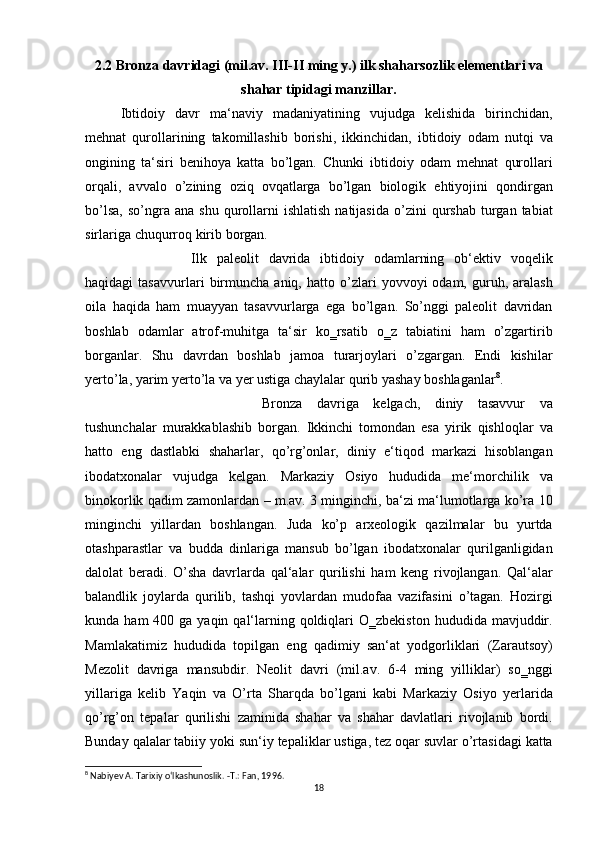 2.2 Bronza davridagi (mil.av. III-II ming y.) ilk shaharsozlik elementlari va
shahar tipidagi manzillar.
Ibtidoiy davr	 ma‘naviy	 madaniyatining	 vujudga	 kelishida	 birinchidan,
mehnat	
 qurollarining	 takomillashib	 borishi,	 ikkinchidan,	 ibtidoiy	 odam	 nutqi	 va
ongining	
 ta‘siri	 benihoya	 katta	 bo’lgan.	 Chunki	 ibtidoiy	 odam	 mehnat	 qurollari
orqali,	
 avvalo	 o’zining	 oziq	 ovqatlarga	 bo’lgan	 biologik	 ehtiyojini	 qondirgan
bo’lsa,	
 so’ngra	 ana	 shu	 qurollarni	 ishlatish	 natijasida	 o’zini	 qurshab	 turgan	 tabiat
sirlariga	
 chuqurroq	 kirib	 borgan.	 
Ilk	
 paleolit	 davrida	 ibtidoiy	 odamlarning	 ob‘ektiv	 voqelik
haqidagi	
 tasavvurlari	 birmuncha	 aniq,	 hatto	 o’zlari	 yovvoyi	 odam,	 guruh,	 aralash
oila	
 haqida	 ham	 muayyan	 tasavvurlarga	 ega	 bo’lgan.	 So’nggi	 paleolit	 davridan
boshlab	
 odamlar	 atrof-muhitga	 ta‘sir	 ko‗rsatib	 o‗z	 tabiatini	 ham	 o’zgartirib
borganlar.	
 Shu	 davrdan	 boshlab	 jamoa	 turarjoylari	 o’zgargan.	 Endi	 kishilar
yerto’la,	
 yarim	 yerto’la	 va	 yer	 ustiga	 chaylalar	 qurib	 yashay	 boshlaganlar 8
.	 
Bronza	
 davriga	 kelgach,	 diniy	 tasavvur	 va
tushunchalar	
 murakkablashib	 borgan.	 Ikkinchi	 tomondan	 esa	 yirik	 qishloqlar	 va
hatto	
 eng	 dastlabki	 shaharlar,	 qo’rg’onlar,	 diniy	 e‘tiqod	 markazi	 hisoblangan
ibodatxonalar	
 vujudga	 kelgan.	 Markaziy	 Osiyo	 hududida	 me‘morchilik	 va
binokorlik	
 qadim	 zamonlardan	 – m.av.	 3 minginchi,	 ba‘zi	 ma‘lumotlarga	 ko’ra	 10
minginchi	
 yillardan	 boshlangan.	 Juda	 ko’p	 arxeologik	 qazilmalar	 bu	 yurtda
otashparastlar	
 va	 budda	 dinlariga	 mansub	 bo’lgan	 ibodatxonalar	 qurilganligidan
dalolat	
 beradi.	 O’sha	 davrlarda	 qal‘alar	 qurilishi	 ham	 keng	 rivojlangan.	 Qal‘alar
balandlik	
 joylarda	 qurilib,	 tashqi	 yovlardan	 mudofaa	 vazifasini	 o’tagan.	 Hozirgi
kunda	
 ham	 400	 ga	 yaqin	 qal‘larning	 qoldiqlari	 O‗zbekiston	 hududida	 mavjuddir.
Mamlakatimiz	
 hududida	 topilgan	 eng	 qadimiy	 san‘at	 yodgorliklari	 (Zarautsoy)
Mezolit	
 davriga	 mansubdir.	 Neolit	 davri	 (mil.av.	 6-4	 ming	 yilliklar)	 so‗nggi
yillariga	
 kelib	 Yaqin	 va	 O’rta	 Sharqda	 bo’lgani	 kabi	 Markaziy	 Osiyo	 yerlarida
qo’rg’on	
 tepalar	 qurilishi	 zaminida	 shahar	 va	 shahar	 davlatlari	 rivojlanib	 bordi.
Bunday	
 qalalar	 tabiiy	 yoki	 sun‘iy	 tepaliklar	 ustiga,	 tez	 oqar	 suvlar	 o’rtasidagi	 katta
8
 Nabiyev A. Tarixiy o‘lkashunoslik. -Т.: Fan, 1996.
18 