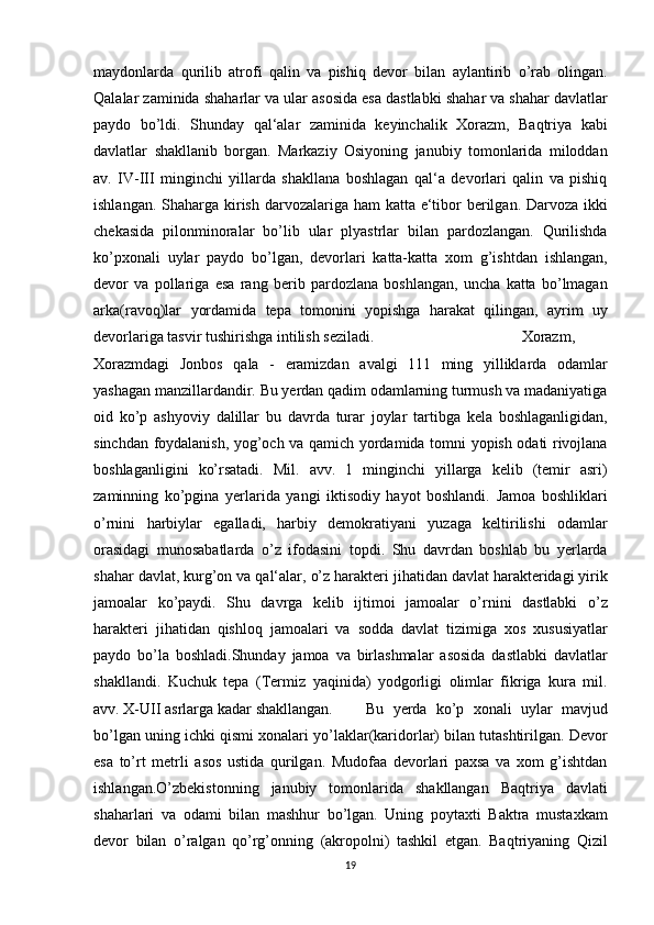 maydonlarda qurilib	 atrofi	 qalin	 va	 pishiq	 devor	 bilan	 aylantirib	 o’rab	 olingan.
Qalalar	
 zaminida	 shaharlar	 va	 ular	 asosida	 esa	 dastlabki	 shahar	 va	 shahar	 davlatlar
paydo	
 bo’ldi.	 Shunday	 qal‘alar	 zaminida	 keyinchalik	 Xorazm,	 Baqtriya	 kabi
davlatlar	
 shakllanib	 borgan.	 Markaziy	 Osiyoning	 janubiy	 tomonlarida	 miloddan
av.	
 IV-III	 minginchi	 yillarda	 shakllana	 boshlagan	 qal‘a	 devorlari	 qalin	 va	 pishiq
ishlangan.	
 Shaharga	 kirish	 darvozalariga	 ham	 katta	 e‘tibor	 berilgan.	 Darvoza	 ikki
chekasida	
 pilonminoralar	 bo’lib	 ular	 plyastrlar	 bilan	 pardozlangan.	 Qurilishda
ko’pxonali	
 uylar	 paydo	 bo’lgan,	 devorlari	 katta-katta	 xom	 g’ishtdan	 ishlangan,
devor	
 va	 pollariga	 esa	 rang	 berib	 pardozlana	 boshlangan,	 uncha	 katta	 bo’lmagan
arka(ravoq)lar	
 yordamida	 tepa	 tomonini	 yopishga	 harakat	 qilingan,	 ayrim	 uy
devorlariga	
 tasvir	 tushirishga	 intilish	 seziladi.	  Xorazm,
Xorazmdagi	
 Jonbos	 qala	 - eramizdan	 avalgi	 111	 ming	 yilliklarda	 odamlar
yashagan	
 manzillardandir.	 Bu	 yerdan	 qadim	 odamlarning	 turmush	 va	 madaniyatiga
oid	
 ko’p	 ashyoviy	 dalillar	 bu	 davrda	 turar	 joylar	 tartibga	 kela	 boshlaganligidan,
sinchdan	
 foydalanish,	 yog’och	 va	 qamich	 yordamida	 tomni	 yopish	 odati	 rivojlana
boshlaganligini	
 ko’rsatadi.	 Mil.	 avv.	 1 minginchi	 yillarga	 kelib	 (temir	 asri)
zaminning	
 ko’pgina	 yerlarida	 yangi	 iktisodiy	 hayot	 boshlandi.	 Jamoa	 boshliklari
o’rnini	
 harbiylar	 egalladi,	 harbiy	 demokratiyani	 yuzaga	 keltirilishi	 odamlar
orasidagi	
 munosabatlarda	 o’z	 ifodasini	 topdi.	 Shu	 davrdan	 boshlab	 bu	 yerlarda
shahar	
 davlat,	 kurg’on	 va	 qal‘alar,	 o’z	 harakteri	 jihatidan	 davlat	 harakteridagi	 yirik
jamoalar	
 ko’paydi.	 Shu	 davrga	 kelib	 ijtimoi	 jamoalar	 o’rnini	 dastlabki	 o’z
harakteri	
 jihatidan	 qishloq	 jamoalari	 va	 sodda	 davlat	 tizimiga	 xos	 xususiyatlar
paydo	
 bo’la	 boshladi.Shunday	 jamoa	 va	 birlashmalar	 asosida	 dastlabki	 davlatlar
shakllandi.	
 Kuchuk	 tepa	 (Termiz	 yaqinida)	 yodgorligi	 olimlar	 fikriga	 kura	 mil.
avv.	
 X-UІІ	 asrlarga	 kadar	 shakllangan.	  Bu	 yerda	 ko’p	 xonali	 uylar	 mavjud
bo’lgan	
 uning	 ichki	 qismi	 xonalari	 yo’laklar(karidorlar)	 bilan	 tutashtirilgan.	 Devor
esa	
 to’rt	 metrli	 asos	 ustida	 qurilgan.	 Mudofaa	 devorlari	 paxsa	 va	 xom	 g’ishtdan
ishlangan.O’zbekistonning	
 janubiy	 tomonlarida	 shakllangan	 Baqtriya	 davlati
shaharlari	
 va	 odami	 bilan	 mashhur	 bo’lgan.	 Uning	 poytaxti	 Baktra	 mustaxkam
devor	
 bilan	 o’ralgan	 qo’rg’onning	 (akropolni)	 tashkil	 etgan.	 Baqtriyaning	 Qizil
19 