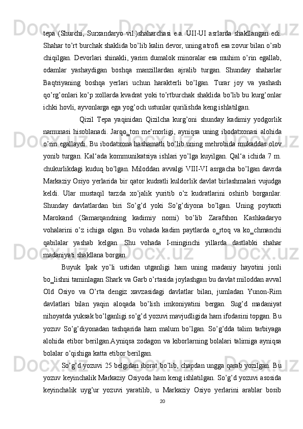 tepa (Shurchi,	 Surxandaryo	 vil.)shaharchasi	 e.a.	 UІІ-UІ	 asrlarda	 shakllangan	 edi.
Shahar	
 to’rt	 burchak	 shaklida	 bo’lib	 kalin	 devor,	 uning	 atrofi	 esa	 zovur	 bilan	 o’rab
chiqilgan.	
 Devorlari	 shinakli,	 yarim	 dumalok	 minoralar	 esa	 muhim	 o’rin	 egallab,
odamlar	
 yashaydigan	 boshqa	 manzillardan	 ajralib	 turgan.	 Shunday	 shaharlar
Baqtriyaning	
 boshqa	 yerlari	 uchun	 harakterli	 bo’lgan.	 Turar	 joy	 va	 yashash
qo’rg’onlari	
 ko’p	 xollarda	 kvadrat	 yoki	 to’rtburchak	 shaklida	 bo’lib	 bu	 kurg’onlar
ichki	
 hovli,	 ayvonlarga	 ega	 yog’och	 ustunlar	 qurilishda	 keng	 ishlatilgan.	 
Qizil	
 Tepa	 yaqinidan	 Qizilcha	 kurg’oni	 shunday	 kadimiy	 yodgorlik
namunasi	
 hisoblanadi.	 Jarqo‗ton	 me‘morligi,	 ayniqsa	 uning	 ibodatxonasi	 alohida
o’rin	
 egallaydi.	 Bu	 ibodatxona	 hashamatli	 bo’lib	 uning	 mehrobida	 mukaddas	 olov
yonib	
 turgan.	 Kal‘ada	 kommunikatsiya	 ishlari	 yo’lga	 kuyilgan.	 Qal‘a	 ichida	 7 m.
chukurlikdagi	
 kuduq	 bo’lgan.	 Miloddan	 avvalgi	 VIII-VI	 asrgacha	 bo’lgan	 davrda
Markaziy	
 Osiyo	 yerlarida	 bir	 qator	 kudratli	 kuldorlik	 davlat	 birlashmalari	 vujudga
keldi.	
 Ular	 mustaqil	 tarzda	 xo’jalik	 yuritib	 o’z	 kudratlarini	 oshirib	 borganlar.
Shunday	
 davlatlardan	 biri	 So’g’d	 yoki	 So’g’diyona	 bo’lgan.	 Uning	 poytaxti
Marokand	
 (Samarqandning	 kadimiy	 nomi)	 bo’lib	 Zarafshon	 Kashkadaryo
vohalarini	
 o’z	 ichiga	 olgan.	 Bu	 vohada	 kadim	 paytlarda	 o‗rtoq	 va	 ko‗chmanchi
qabilalar	
 yashab	 kelgan.	 Shu	 vohada	 І-minginchi	 yillarda	 dastlabki	 shahar
madaniyati	
 shakllana	 borgan.
Buyuk	
 Ipak	 yo’li	 ustidan	 utganligi	 ham	 uning	 madaniy	 hayotini	 jonli
bo‗lishni	
 taminlagan	 Shark	 va	 Garb	 o’rtasida	 joylashgan	 bu	 davlat	 miloddan	 avval
Old	
 Osiyo	 va	 O’rta	 dengiz	 xavzasidagi	 davlatlar	 bilan,	 jumladan	 Yunon-Rim
davlatlari	
 bilan	 yaqin	 aloqada	 bo’lish	 imkoniyatini	 bergan.	 Sug’d	 madaniyat
nihoyatda	
 yuksak	 bo’lganligi	 so’g’d	 yozuvi	 mavjudligida	 ham	 ifodasini	 topgan.	 Bu
yozuv	
 So’g’diyonadan	 tashqarida	 ham	 malum	 bo’lgan.	 So’g’dda	 talim	 tarbiyaga
alohida	
 etibor	 berilgan.Ayniqsa	 zodagon	 va	 kiborlarning	 bolalari	 talimiga	 ayniqsa
bolalar	
 o’qishiga	 katta	 etibor	 berilgan.	 
So’g’d	
 yozuvi	 25	 belgidan	 iborat	 bo’lib,	 chapdan	 ungga	 qarab	 yozilgan.	 Bu
yozuv	
 keyinchalik	 Markaziy	 Osiyoda	 ham	 keng	 ishlatilgan.	 So’g’d	 yozuvi	 asosida
keyinchalik	
 uyg’ur	 yozuvi	 yaratilib,	 u Markaziy	 Osiyo	 yerlarini	 arablar	 bosib
20 