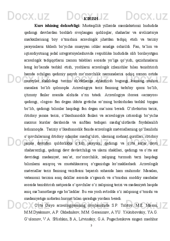 KIRISH
Kurs   ishining   dolzarbligi:   Mustaqillik yillarida	 mamlakatimiz	 hududida
qadimgi	
 davrlardan	 boshlab	 rivojlangan	 qishloqlar,	 shaharlar	 va	 sivilizatsiya
markazlarining	
 boy	 o‘tmishini	 arxeologik	 jihatdan	 tadqiq	 etish	 va	 tarixiy
jarayonlarni	
 tiklash	 bo‘yicha	 muayyan	 ishlar	 amalga	 oshirildi.	 Fan,	 ta’lim	 va
iqtisodiyotning	
 jadal	 integratsiyalashuvida	 respublika	 hududida	 olib	 borilayotgan
arxeologik	
 tadqiqotlarni	 zamon	 talablari	 asosida	 yo‘lga	 qo‘yish,	 qazishmalarni
keng	
 ko‘lamda	 tashkil	 etish,	 yoshlarni	 arxeologik	 izlanishlar	 bilan	 tanishtirish
hamda	
 ochilgan	 qadimiy	 noyob	 me’morchilik	 namunalarini	 ochiq	 osmon	 ostida
muzeylar	
 shaklidagi	 turizm	 ob’ektlariga	 aylantirish	 bugungi	 kunning	 muhim
masalasi	
 bo‘lib	 qolmoqda.	 Arxeologiya	 tarix	 fanining	 tarkibiy	 qismi	 bo‘lib,
ijtimoiy	
 fanlar	 orasida	 alohida	 o‘rin	 tutadi.	 Arxeologiya	 iborasi	 «arxayos»
qadimgi,	
 «logos»	 fan	 degan	 ikkita	 grekcha	 so‘zning	 birikishidan	 tashkil	 topgan
bo‘lib,	
 qadimgi	 bilimlar	 haqidagi	 fan	 degan	 ma’noni	 beradi.	 O‘zbekiston	 tarixi,
ibtidoiy	
 jamoa	 tarixi,	 o‘lkashunoslik	 fanlari	 va	 arxeologiya	 ixtisosligi	 bo‘yicha
maxsus	
 kurslar	 darslarida	 va	 sinfdan	 tashqari	 mashg‘ulotlarda	 foydalanilib
kelinmoqda..	
 Tarixiy	 o‘lkashunoslik	 fanida	 arxeologik	 materiallarning	 qo‘llanilishi
o‘quvchilarning	
 ibtidoiy	 odamlar	 mashg‘uloti,	 ularning	 mehnat	 qurollari ,	  ibtidoiy
jamoa	
 davridan	 quldorlikka	 o‘tish	 jarayoni,	 qadimgi	 va	 o‘rta	 asrlar	 davri
shaharsozligi,	
 qadimgi	 davr	 davlatchiligi	 va	 ularni	 shakllari,	 qadimgi	 va	 o‘rta	 asr
davridagi	
 madaniyat,	 san’at,	 me’morchilik,	 xalqning	 turmush	 tarzi	 haqidagi
bilimlarni	
 aniqroq	 va	 mustahkamroq	 o‘rganishga	 ko‘maklashadi.	 Arxeologik
materiallar	
 tarix	 fanining	 vazifasini	 bajarish	 sohasida	 ham	 muhimdir.	 Masalan,
vatanimiz	
 tarixini	 aniq	 dalillar	 asosida	 o‘rganish	 va	 o‘tmishni	 moddiy	 manbalar
asosida	
 tanishtirish	 natijasida	 o‘quvchilar	 o‘z	 xalqining	 tarixi	 va	 madaniyati	 haqida
aniq	
 ma’lumotlarga	 ega	 bo‘ladilar.	 Bu	 esa	 yosh	 avlodda	 o‘z	 xalqining	 o‘tmishi	 va
madaniyatiga	
 nisbatan	 hurmat	 bilan	 qarashga	 yordam	 beradi.
O‘rta	
 Osiyo	 arxeologiyasining	 rivojlanishida	 S.P.	 Tolstov,	 M.E.	 Mason,
M.M.Dyakonov,	
 A.P.	 Okladnikov,	 M.M.	 Gerasimov,	 A.YU.	 YAkubovskiy,	 YA.G.
G‘ulomov,	
 V.A.	 SHishkin,	 B.A,	 Litvinskiy,	 G.A.	 Pugachenkova	 singari	 mashhur
3 