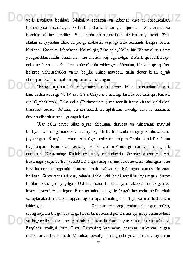 yo’li rivojlana	 boshladi.	 Mahalliy	 zodagon	 va	 kiborlar	 chet	 el	 bosqinchilari
homiyligida	
 tinch	 hayot	 kechirib	 hashamatli	 saroylar	 qurdilar,	 zebu	 ziynat	 va
bezakka	
 e‘tibor	 berdilar.	 Bu	 davrda	 shaharsozlikda	 silijish	 ro’y	 berdi.	 Eski
shaharlar	
 qaytadan	 tiklandi,	 yangi	 shaharlar	 vujudga	 kela	 boshladi.	 Baqtra,	 Aorn,
Kiriopol,	
 Nautaka,	 Marokand,	 Ko’zal	 qir,	 Erka	 qala,	 Kallalikir	 (Xorazm)	 shu	 davr
yodgorliklaridandir.	
 Jumladan,	 shu	 davrida	 vujudga	 kelgan	 Ko’zali	 qir,	 Kallali	 qir
qal‘alari	
 ham	 ana	 shu	 davr	 an‘analarida	 ishlangan.	 Masalan,	 Ko’zali	 qir	 qal‘asi
ko’proq	
 uchburchakka	 yaqin	 bo‗lib,	 uning	 maydoni	 qalin	 devor	 bilan	 o‗rab
chiqilgan.	
 Kalli	 qir	 qal‘asi	 reja	 asosida	 ishlangan.	 
Uning	
 to‗rtburchak	 maydonini	 qalin	 devor	 bilan	 mustaxkamlangan.
Eramizdan	
 avvalgi	 VI-IV	 asr	 O’rta	 Osiyo	 me‘morligi	 haqida	 Ko’zali	 qir,	 Kallali
qir	
 (O‗zbekiston),	 Erka	 qal‘a	 (Turkmaniston)	 me‘morlik	 komplekslari	 qoldiqlari
taassurot	
 beradi.	 So’zsiz,	 bu	 me‘morlik	 komplekslari	 avvalgi	 davr	 an‘analarini
davom	
 ettirish	 asosida	 yuzaga	 kelgan.	 
Ular	
 qalin	 devor	 bilan	 o‗rab	 chiqilgan,	 darvoza	 va	 minoralari	 mavjud
bo’lgan.	
 Ularning	 markazida	 sun‘iy	 tepalik	 bo’lib,	 unda	 saroy	 yoki	 ibodatxona
joylashgan.	
 Saroylar	 uchun	 ishlatilgan	 ustunlar	 ko’p	 xollarda	 kapitellar	 bilan
tugallangan.	
 Eramizdan	 avvalgi	 VI-IV	 asr	 me‘morligi	 namunalarining	 ilk
namunasi	
 Xorazmdagi	 Kallali	 qir	 saroy	 qoldiqlaridir.	 Saroyning	 asosiy	 qismi
kvadratga	
 yaqin	 bo’lib	 (75X80	 m)	 unga	 sharq	 va	 janubdan	 hovlilar	 tutashgan.	 Shu
hovlilarning	
 so’nggisida	 binoga	 kirish	 uchun	 mo’ljallangan	 asosiy	 darvoza
bo’lgan.	
 Saroy	 xonalari	 esa,	 odatda,	 ichki	 ikki	 hovli	 atrofida	 joylashgan.	 Saroy
tomlari	
 tekis	 qilib	 yopilgan.	 Ustunlar	 uzun	 to‗sinlarga	 mustaxkamlik	 bergan	 va
tayanch	
 vazifasini	 o’tagan.	 Bino	 ustunlari	 tepaga	 kichrayib	 boruvchi	 to’rtburchak
va	
 aylanalardan	 tashkil	 topgan	 tag	 kursiga	 o’rnatilgan	 bo’lgan	 va	 ular	 toshlardan
ishlangan.	
  Ustunlar	 esa	 yog’ochdan	 ishlangan	 bo’lib,
uning	
 kapiteli	 burgut	 boshli	 grifonlar	 bilan	 bezatilgan	 Kallali	 qir	 saroy	 planirovkasi
va	
 ko‗rinishi,	 ustunlarning	 harakteri	 bevosita	 Axmoniylar	 me‘morligini	 eslatadi.
Farg’ona	
 vodiysi	 ham	 O’rta	 Osiyoning	 kadimdan	 odamlar	 istikomat	 qilgan
manzillardan	
 hisoblanadi.	 Miloddan	 avvalgi	 1 minginchi	 yillar	 o’rtasida	 ayni	 shu
22 