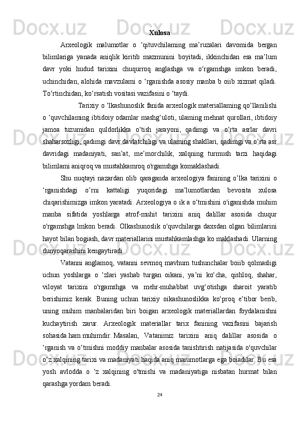 Xulosa
Arxeologik malumotlar	 o ‘qituvchilaming	 ma’ruzalari	 davomida	 bergan
bilimlariga	
 yanada	 aniqlik	 kiritib	 mazmunini	 boyitadi,	 ikkinchidan	 esa	 ma’lum
davr	
 yoki	 hudud	 tarixini	 chuqurroq	 anglashga	 va	 o‘rgamshga	 imkon	 beradi,
uchinchidan,	
 alohida	 mavzulami	 o ‘rganishda	 asosiy	 manba	 b oiib	 xizmat	 qiladi.
To‘rtinchidan,	
 ko‘rsatish	 vositasi	 vazifasini	 o ‘taydi.	 
Tarixiy	
 o ‘lkashunoslik	 fanida	 arxeologik	 materiallaming	 qo‘llanilishi
o	
 ‘quvchilaming	 ibtidoiy	 odamlar	 mashg‘uloti,	 ulaming	 mehnat	 qurollari,	 ibtidoiy
jamoa	
 tuzumidan	 quldorlikka	 o‘tish	 jarayoni,	 qadimgi	 va	 o‘rta	 asrlar	 davri
shaharsozligi,	
 qadimgi	 davr	 davlatchiligi	 va	 ulaming	 shakllari,	 qadimgi	 va	 o‘rta	 asr
davridagi	
 madaniyati,	 san’at,	 me’morchilik,	 xalqning	 turmush	 tarzi	 haqidagi
bilimlami	
 aniqroq	 va	 mustahkamroq	 o'rgamshga	 komaklashadi.	 
Shu	
 nuqtayi	 nazardan	 olib	 qaraganda	 arxeologiya	 fanining	 o’lka	 tarixini	 o
‘rganishdagi	
 о’rn i	 kattaligi	 yuqoridagi	 ma’lumotlardan	 bevosita	 xulosa
chiqarishimizga	
 imkon	 yaratadi.	 Arxeologiya	 o ik	 a o‘tmishini	 o'iganishda	 muhim
manba	
 sifatida	 yoshlarga	 atrof-muhit	 tarixini	 aniq	 dalillar	 asosida	 chuqur
o'rgamshga	
 lmkon	 beradi.	 Olkashunoslik	 o'quvchilarga	 daxsdan	 olgan	 bilimlarini
hayot	
 bilan	 bogiash,	 davr	 materiallarini	 mustahkamlashga	 ko	 maklashadi.	 Ularning
dunyoqarashini	
 kengaytiradi.	 
Vatanni	
 anglamoq,	 vatanni	 sevmoq	 mavhum	 tushunchalar	 boiib	 qolmasligi
uchun	
 yoshlarga	 o ‘zlari	 yashab	 turgan	 oikani,	 ya’ni	 ko‘cha,	 qishloq,	 shahar,
viloyat	
 tarixini	 o'rgamshga	 va	 mehr-muhabbat	 uvg‘otishga	 sharoit	 yaratib
berishimiz	
 kerak.	 Buning	 uchun	 tarixiy	 oikashunoslikka	 ko‘proq	 e’tibor	 berib,
uning	
 muhim	 manbalaridan	 biri	 boigan	 arxeologik	 materiallardan	 foydalanishni
kuchaytirish	
 zarur.	 Arxeologik	 materiallar	 tarix	 fanining	 vazifasini	 bajarish
sohasida	
 ham	 muhimdir.	  Masalan,	 Vatanimiz	 tarixini	 aniq	 dalillar	 asosida	 o
‘rganish	
 va	 o‘tmishni	 moddiy	 manbalar	 asosida	 tanishtirish	 natijasida	 o'quvchilar
o‘z	
 xalqining	 tarixi	 va	 madaniyati	 haqida	 aniq	 maiumotlarga	 ega	 boiadilar.	 Bu	 esa
yosh	
 avlodda	 o ‘z	 xalqining	 o'tmishi	 va	 madaniyatiga	 nisbatan	 hurmat	 bilan
qarashga	
 yordam	 beradi.
24 