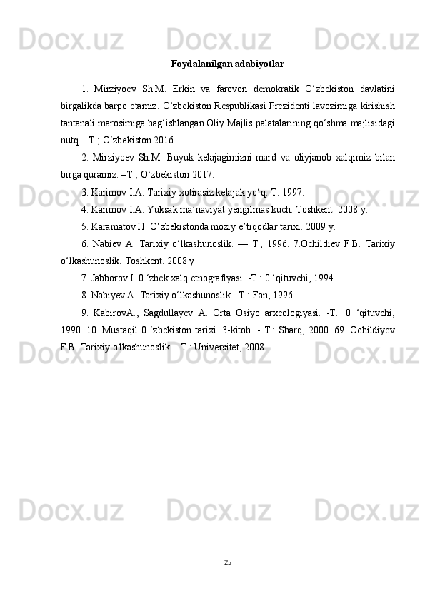 Foydalanilgan adabiyotlar
1. Mirziyoev	 Sh.M.	 Erkin	 va	 farovon	 demokratik	 O‘zbekiston	 davlatini
birgalikda	
 barpo	 etamiz.	 O‘zbekiston	 Respublikasi	 Prezidenti	 lavozimiga	 kirishish
tantanali	
 marosimiga	 bag‘ishlangan	 Oliy	 Majlis	 palatalarining	 qo‘shma	 majlisidagi
nutq.	
 –T.;	 O‘zbekiston	 2016.	 
2.	
 Mirziyoev	 Sh.M.	 Buyuk	 kelajagimizni	 mard	 va	 oliyjanob	 xalqimiz	 bilan
birga	
 quramiz.	 –T.;	 O‘zbekiston	 2017.	 
3.	
 Karimov	 I.A.	 Tarixiy	 xotirasiz	 kelajak	 yo‘q.	 T.	 1997.	 
4.	
 Karimov	 I.A.	 Yuksak	 ma’naviyat	 yengilmas	 kuch.	 Toshkent.	 2008	 y.	 
5.	
 Karamatov	 H.	 O‘zbekistonda	 moziy	 e’tiqodlar	 tarixi.	 2009	 y.	 
6.	
 Nabiev	 A.	 Tarixiy	 o‘lkashunoslik.	 —	 T.,	 1996.	 7.Ochildiev	 F.B.	 Tarixiy
o‘lkashunoslik.	
 Toshkent.	 2008	 y
7.	
 Jabborov	 I. 0 ‘zbek	 xalq	 etnografiyasi.	 -Т.:	 0 ‘qituvchi,	 1994.	 
8.	
 Nabiyev	 A.	 Tarixiy	 o‘lkashunoslik.	 -Т.:	 Fan,	 1996.	 
9.	
 KabirovA.,	 Sagdullayev	 A.	 Orta	 Osiyo	 arxeologiyasi.	 -Т.:	 0 ‘qituvchi,
1990.	
  10.	 Mustaqil	 0 ‘zbekiston	 tarixi.	 3-kitob.	 - Т.:	 Sharq,	 2000.	 69.	 Ochildiyev
F.B.	
 Tarixiy	 o'lkashunoslik.	 - Т.:	 Universitet,	 2008.
25 