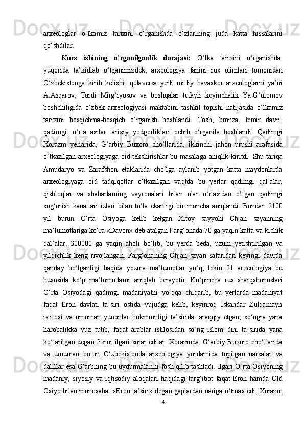 arxeologlar o‘lkamiz	 tarixini	 o‘rganishda	 o‘zlarining	 juda	 katta	 hissalarini
qo‘shdilar.	
 
Kurs   ishining   o’rganilganlik   darajasi:   O‘lka	
 tarixini	 o‘rganishda,
yuqorida	
 ta’kidlab	 o‘tganimizdek,	 arxeologiya	 fanini	 rus	 olimlari	 tomonidan
O‘zbekistonga	
 kirib	 kelishi,	 qolaversa	 yerli	 milliy	 havaskor	 arxeologlarni	 ya’ni
A.Asqarov,	
 Turdi	 Mirg‘iyosov	 va	 boshqalar	 tufayli	 keyinchalik	 Ya.G‘ulomov
boshchiligida	
 o‘zbek	 arxeologiyasi	 maktabini	 tashkil	 topishi	 natijasida	 o‘lkamiz
tarixini	
 bosqichma-bosqich	 o‘rganish	 boshlandi.	 Tosh,	 bronza,	 temir	 davri,
qadimgi,	
 o‘rta	 asrlar	 tarixiy	 yodgorliklari	 ochib	 o‘rganila	 boshlandi.	 Qadimgi
Xorazm	
 yerlarida,	 G‘arbiy	 Buxoro	 cho‘llarida,	 ikkinchi	 jahon	 urushi	 arafasida
o‘tkazilgan	
 arxeologiyaga	 oid	 tekshirishlar	 bu	 masalaga	 aniqlik	 kiritdi.	 Shu	 tariqa
Amudaryo	
 va	 Zarafshon	 etaklarida	 cho‘lga	 aylanib	 yotgan	 katta	 maydonlarda
arxeologiyaga	
 oid	 tadqiqotlar	 o‘tkazilgan	 vaqtda	 bu	 yerlar	 qadimgi	 qal’alar,
qishloqlar	
 va	 shaharlarning	 vayronalari	 bilan	 ular	 o‘rtasidan	 o‘tgan	 qadimgi
sug‘orish	
 kanallari	 izlari	 bilan	 to‘la	 ekanligi	 bir	 muncha	 aniqlandi.	 Bundan	 2100
yil	
 burun	 O‘rta	 Osiyoga	 kelib	 ketgan	 Xitoy	 sayyohi	 Chjan	 szyanning
ma’lumotlariga	
 ko‘ra	 «Davon»	 deb	 atalgan	 Farg‘onada	 70	 ga	 yaqin	 katta	 va	 kichik
qal’alar,	
 300000	 ga	 yaqin	 aholi	 bo‘lib,	 bu	 yerda	 beda,	 uzum	 yetishtirilgan	 va
yilqichlik	
 keng	 rivojlangan.	 Farg‘onaning	 Chjan	 szyan	 safaridan	 keyingi	 davrda
qanday	
 bo‘lganligi	 haqida	 yozma	 ma’lumotlar	 yo‘q,	 lekin	 21	 arxeologiya	 bu
hususida	
 ko‘p	 ma’lumotlarni	 aniqlab	 berayotir.	 Ko‘pincha	 rus	 sharqshunoslari
O‘rta	
 Osiyodagi	 qadimgi	 madaniyatni	 yo‘qqa	 chiqarib,	 bu	 yerlarda	 madaniyat
faqat	
 Eron	 davlati	 ta’siri	 ostida	 vujudga	 kelib,	 keyinroq	 Iskandar	 Zulqarnayn
istilosi	
 va	 umuman	 yunonlar	 hukmronligi	 ta’sirida	 taraqqiy	 etgan,	 so‘ngra	 yana
harobalikka	
 yuz	 tutib,	 faqat	 arablar	 istilosidan	 so‘ng	 islom	 dini	 ta’sirida	 yana
ko‘tarilgan	
 degan	 fikrni	 ilgari	 surar	 edilar.	 Xorazmda,	 G‘arbiy	 Buxoro	 cho‘llarida
va	
 umuman	 butun	 O‘zbekistonda	 arxeologiya	 yordamida	 topilgan	 narsalar	 va
dalillar	
 esa	 G‘arbning	 bu	 uydurmalarini	 fosh	 qilib	 tashladi.	 Ilgari	 O‘rta	 Osiyoning
madaniy,	
 siyosiy	 va	 iqtisodiy	 aloqalari	 haqidagi	 targ‘ibot	 faqat	 Eron	 hamda	 Old
Osiyo	
 bilan	 munosabat	 «Eron	 ta’siri»	 degan	 gaplardan	 nariga	 o‘tmas	 edi.	 Xorazm
4 
