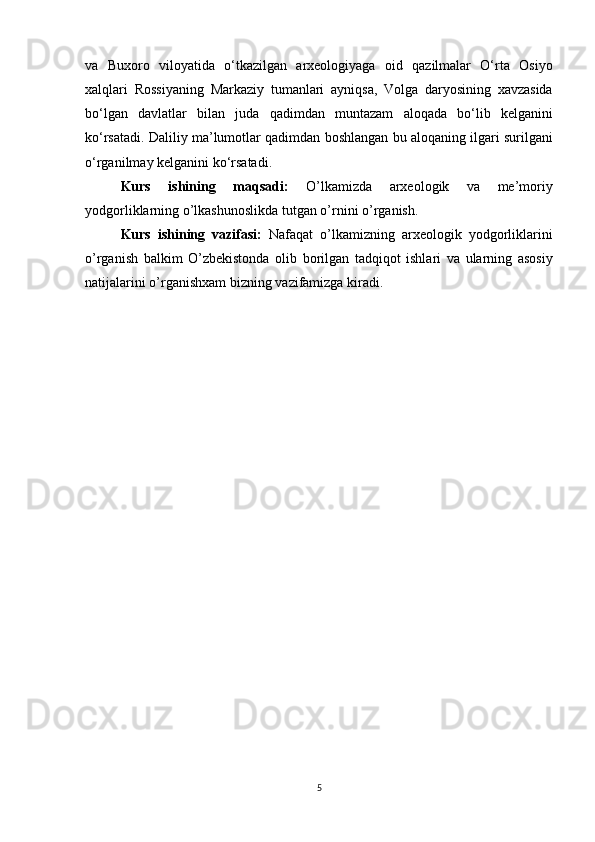va Buxoro	 viloyatida	 o‘tkazilgan	 arxeologiyaga	 oid	 qazilmalar	 O‘rta	 Osiyo
xalqlari	
 Rossiyaning	 Markaziy	 tumanlari	 ayniqsa,	 Volga	 daryosining	 xavzasida
bo‘lgan	
 davlatlar	 bilan	 juda	 qadimdan	 muntazam	 aloqada	 bo‘lib	 kelganini
ko‘rsatadi.	
 Daliliy	 ma’lumotlar	 qadimdan	 boshlangan	 bu	 aloqaning	 ilgari	 surilgani
o‘rganilmay	
 kelganini	 ko‘rsatadi.
Kurs   ishining   maqsadi:   O’lkamizda	
 	arxeologik	 	va	 	me’moriy
yodgorliklarning	
 o’lkashunoslikda	 tutgan	 o’rnini	 o’rganish.
Kurs   ishining   vazifasi:   Nafaqat	
 o’lkamizning	 arxeologik	 yodgorliklarini
o’rganish	
 balkim	 O’zbekistonda	 olib	 borilgan	 tadqiqot	 ishlari	 va	 ularning	 asosiy
natijalarini	
 o’rganishxam	 bizning	 vazifamizga	 kiradi.
5 