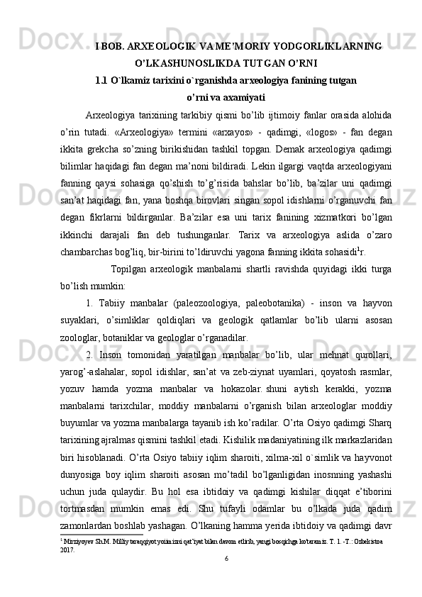 I BOB. ARXEOLOGIK VA ME’MORIY YODGORLIKLARNING
O’LKASHUNOSLIKDA TUTGAN O’RNI
1.1   O`lkamiz   tarixini   o`rganishda   arxeologiya   fanining   tutgan
o’rni va axamiyati
Arxeologiya tarixining	 tarkibiy	 qismi	 bo’lib	 ijtimoiy	 fanlar	 orasida	 alohida
o’rin	
 tutadi.	 «Arxeologiya»	 termini	 «arxayos»	 - qadimgi,	 «logos»	 - fan	 degan
ikkita	
 grekcha	 so’zning	 birikishidan	 tashkil	 topgan.	 Demak	 arxeologiya	 qadimgi
bilimlar	
 haqidagi	 fan	 degan	 ma’noni	 bildiradi.	 Lekin	 ilgargi	 vaqtda	 arxeologiyani
fanning	
 qaysi	 sohasiga	 qo’shish	 to’g’risida	 bahslar	 bo’lib,	 ba’zilar	 uni	 qadimgi
san’at	
 haqidagi	 fan,	 yana	 boshqa	 birovlari	 singan	 sopol	 idishlarni	 o’rganuvchi	 fan
degan	
 fikrlarni	 bildirganlar.	 Ba’zilar	 esa	 uni	 tarix	 fanining	 xizmatkori	 bo’lgan
ikkinchi	
 darajali	 fan	 deb	 tushunganlar.	 Tarix	 va	 arxeologiya	 aslida	 o’zaro
chambarchas	
 bog’liq,	 bir-birini	 to’ldiruvchi	 yagona	 fanning	 ikkita	 sohasidi 1
r.
Topilgan	
 arxeologik	 manbalarni	 shartli	 ravishda	 quyidagi	 ikki	 turga
bo’lish	
 mumkin:
1.
 Tabiiy	 manbalar	 (paleozoologiya,	 paleobotanika)	 - inson	 va	 hayvon
suyaklari,	
 o’simliklar	 qoldiqlari	 va	 geologik	 qatlamlar	 bo’lib	 ularni	 asosan
zoologlar,	
 botaniklar	 va	 geologlar	 o’rganadilar.
2.	
 Inson	 tomonidan	 yaratilgan	 manbalar	 bo’lib,	 ular	 mehnat	 qurollari,
yarog’-aslahalar,	
 sopol	 idishlar,	 san’at	 va	 zeb-ziynat	 uyamlari,	 qoyatosh	 rasmlar,
yozuv	
 hamda	 yozma	 manbalar	 va	 hokazolar.   shuni	 aytish	 kerakki ,	 yozma
manbalarni	
 tarixchilar,	 moddiy	 manbalarni	 o’rganish	 bilan	 arxeologlar	 moddiy
buyumlar	
 va	 yozma	 manbalarga	 tayanib	 ish	 ko’radilar.	 O’rta	 Osiyo	 qadimgi	 Sharq
tarixining	
 ajralmas	 qismini	 tashkil   etadi.	 Kishilik	 madaniyatining	 ilk	 markazlaridan
biri	
 hisoblanadi.  	O’rta	 Osiyo	 tabiiy	 iqlim	 sharoiti,	 xilma-xil	 o`simlik	 va	 hayvonot
dunyosiga	
 boy	 iqlim	 sharoiti	 asosan	 mo’tadil	 bo’lganligidan	 inosnning	 yashashi
uchun	
 juda	 qulaydir.	 Bu	 hol	 esa	 ibtidoiy	 va	 qadimgi	 kishilar	 diqqat	 e’tiborini
tortmasdan	
 mumkin	 emas	 edi.	 Shu	 tufayli	 odamlar	 bu	 o’lkada	 juda	 qadim
zamonlardan	
 boshlab	 yashagan.	 O’lkaning	 hamma	 yerida	 ibtidoiy	 va	 qadimgi	 davr
1
  Mirziyoyev	
 Sh.M.	 Milliy	 taraqqiyot	 yoiimizni	 qat’iyat	 bilan	 davom	 etlirib,	 yangi	 bosqichga	 ko'taramiz.	 T. 1. -Т.:	 Ozbekistoa	 
2017 .
6 