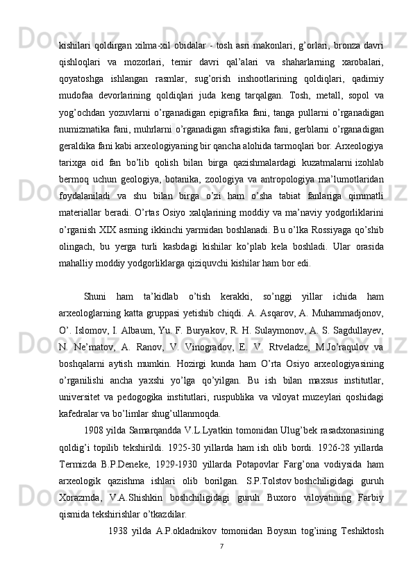 kishilari qoldirgan	 xilma-xil	 obidalar	 - tosh	 asri	 makonlari,	 g’orlari,	 bronza	 davri
qishloqlari	
 va	 mozorlari,	 temir	 davri	 qal’alari	 va	 shaharlarning	 xarobalari,
qoyatoshga	
 ishlangan	 rasmlar,	 sug’orish	 inshootlarining	 qoldiqlari,	 qadimiy
mudofaa	
 devorlarining	 qoldiqlari	 juda	 keng	 tarqalgan.  	Tosh,	 metall,	 sopol	 va
yog’ochdan	
 yozuvlarni	 o’rganadigan	 epigrafika	 fani,	 tanga	 pullarni	 o’rganadigan
numizmatika	
 fani,	 muhrlarni   o’rganadigan	 sfragistika	 fani,	 gerblarni	 o’rganadigan
geraldika	
 fani	 kabi	 arxeologiyaning	 bir	 qancha	 alohida	 tarmoqlari	 bor.	 Arxeologiya
tarixga	
 oid	 fan	 bo’lib	 qolish	 bilan	 birga	 qazishmalardagi	 kuzatmalarni   izohlab
bermoq	
 uchun	 geologiya ,	 botanika,	 zoologiya	 va	 antropologiya	 ma’lumotlaridan
foydalaniladi	
 va	 shu	 bilan	 birga	 o’zi	 ham	 o’sha	 tabiat	 fanlariga	 qimmatli
materiallar	
 beradi.	 O’rtas	 Osiyo	 xalqlarining	 moddiy	 va	 ma’naviy	 yodgorliklarini
o’rganish	
 XIX	 asrning	 ikkinchi	 yarmidan	 boshlanadi.	 Bu	 o’lka	 Rossiyaga	 qo’shib
olingach,	
 bu	 yerga	 turli	 kasbdagi	 kishilar	 ko’plab	 kela	 boshladi.	 Ular	 orasida
mahalliy	
 moddiy	 yodgorliklarga	 qiziquvchi	 kishilar	 ham	 bor	 edi.
Shuni	
 ham	 ta’kidlab	 o’tish	 kerakki,	 so’nggi	 yillar	 ichida	 ham
arxeologlarning	
 katta	 gruppasi	 yetishib	 chiqdi.	 A.	 Asqarov,	 A.	 Muhammadjonov,
O’.	
 Islomov,	 I. Albaum,	 Yu.	 F.	 Buryakov,	 R.	 H.	 Sulaymonov,	 A.	 S.	 Sagdullayev,
N.	
 Ne’matov,	 A.	 Ranov,	 V.	 Vinogradov,	 E.	 V.	 Rtveladze,	 M.Jo’raqulov	 va
boshqalarni	
 aytish	 mumkin.	 Hozirgi	 kunda	 ham	 O’rta	 Osiyo	 arxeologiyasining
o’rganilishi	
 ancha	 yaxshi	 yo’lga	 qo’yilgan.	 Bu	 ish	 bilan	 maxsus	 institutlar,
universitet	
 va	 pedogogika	 institutlari,	 ruspublika	 va	 viloyat	 muzeylari	 qoshidagi
kafedralar	
 va	 bo’limlar	 shug’ullanmoqda.
1908	
 yilda	 Samarqandda	 V.L.Lyatkin	 tomonidan	 Ulug’bek	 rasadxonasining
qoldig’i	
 topilib	 tekshirildi.	 1925-30	 yillarda	 ham	 ish	 olib	 bordi.	 1926-28	 yillarda
Termizda	
 B.P.Deneke,	 1929-1930	 yillarda	 Potapovlar	 Farg’ona	 vodiysida	 ham
arxeologik	
 qazishma	 ishlari	 olib	 borilgan.	 S.P.Tolstov   boshchiligidagi	 guruh
Xorazmda ,	
 V.A.Shishkin	 boshchiligidagi	 guruh	 Buxoro	 viloyatining	 Farbiy
qismida	
 tekshirishlar	 o’tkazdilar.
1938	
 yilda	 A.P.okladnikov	 tomonidan	 Boysun	 tog’ining	 Teshiktosh
7 