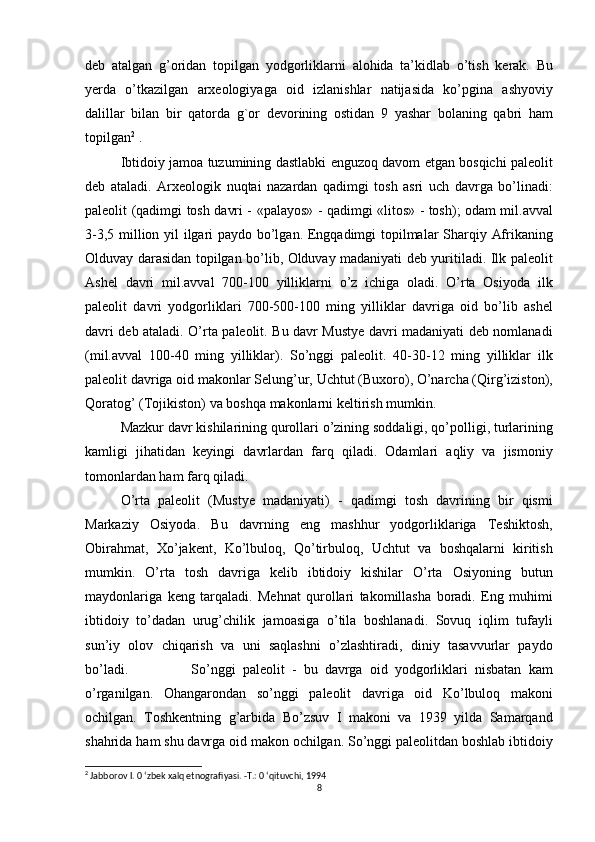 deb atalgan	 g’oridan	 topilgan	 yodgorliklarni	 alohida	 ta’kidlab	 o’tish	 kerak.	 Bu
yerda	
 o’tkazilgan	 arxeologiyaga	 oid	 izlanishlar	 natijasida	 ko’pgina   ashyoviy
dalillar	
 bilan	 bir	 qatorda	 g`or	 devorining	 ostidan	 9 yashar   bolaning	 qabri	 ham
topilgan 2
  .
Ibtidoiy	
 jamoa	 tuzumining	 dastlabki	 enguzoq	 davom	 etgan	 bosqichi	 paleolit
deb	
 ataladi.	 Arxeologik	 nuqtai	 nazardan	 qadimgi	 tosh	 asri	 uch	 davrga	 bo’linadi:
paleolit	
 (qadimgi	 tosh	 davri	 - «palayos»	 - qadimgi	 «litos»	 - tosh);	 odam	 mil.avval
3-3,5	
 million	 yil	 ilgari	 paydo	 bo’lgan.	 Engqadimgi	 topilmalar	 Sharqiy	 Afrikaning
Olduvay	
 darasidan	 topilgan	 bo’lib,	 Olduvay	 madaniyati	 deb	 yuritiladi.	 Ilk	 paleolit
Ashel	
 davri	 mil.avval	 700-100	 yilliklarni	 o’z	 ichiga	 oladi.	 O’rta	 Osiyoda	 ilk
paleolit	
 davri	 yodgorliklari	 700-500-100	 ming	 yilliklar	 davriga	 oid	 bo’lib	 ashel
davri	
 deb	 ataladi.	 O’rta	 paleolit.	 Bu	 davr	 Mustye	 davri	 madaniyati	 deb	 nomlanadi
(mil.avval	
 100-40	 ming	 yilliklar).	 So’nggi	 paleolit.	 40-30-12	 ming	 yilliklar	 ilk
paleolit	
 davriga	 oid	 makonlar	 Selung’ur,	 Uchtut	 (Buxoro),	 O’narcha	 (Qirg’iziston),
Qoratog’	
 (Tojikiston)	 va	 boshqa	 makonlarni	 keltirish	 mumkin.
Mazkur	
 davr	 kishilarining	 qurollari	 o’zining	 soddaligi,	 qo’polligi,	 turlarining
kamligi	
 jihatidan	 keyingi	 davrlardan	 farq	 qiladi.	 Odamlari	 aqliy	 va	 jismoniy
tomonlardan	
 ham	 farq	 qiladi.
O’rta	
 paleolit	 (Mustye	 madaniyati)	 - qadimgi	 tosh	 davrining	 bir	 qismi
Markaziy	
 Osiyoda.	 Bu	 davrning	 eng	 mashhur	 yodgorliklariga	 Teshiktosh,
Obirahmat,	
 Xo’jakent,	 Ko’lbuloq,	 Qo’tirbuloq,	 Uchtut	 va	 boshqalarni	 kiritish
mumkin.	
 O’rta	 tosh	 davriga	 kelib	 ibtidoiy	 kishilar	 O’rta	 Osiyoning	 butun
maydonlariga	
 keng	 tarqaladi.	 Mehnat	 qurollari	 takomillasha	 boradi.	 Eng	 muhimi
ibtidoiy	
 to’dadan	 urug’chilik	 jamoasiga	 o’tila	 boshlanadi.	 Sovuq	 iqlim	 tufayli
sun’iy	
 olov	 chiqarish	 va	 uni	 saqlashni	 o’zlashtiradi,	 diniy	 tasavvurlar	 paydo
bo’ladi. So’nggi	
 paleolit	 - bu	 davrga	 oid	 yodgorliklari	 nisbatan	 kam
o’rganilgan.	
 Ohangarondan	 so’nggi	 paleolit	 davriga	 oid	 Ko’lbuloq	 makoni
ochilgan.	
 Toshkentning	 g’arbida	 Bo’zsuv	 I makoni	 va	 1939	 yilda	 Samarqand
shahrida	
 ham	 shu	 davrga	 oid	 makon	 ochilgan.	 So’nggi	 paleolitdan	 boshlab	 ibtidoiy
2
 Jabborov I. 0 ‘zbek xalq etnografiyasi. -Т.: 0 ‘qituvchi, 1994
8 
