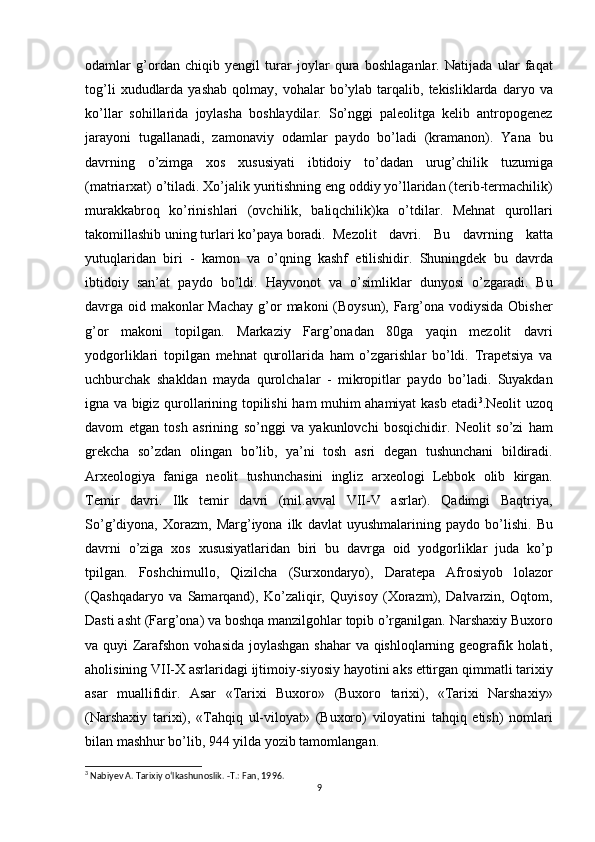 odamlar g’ordan	 chiqib	 yengil	 turar	 joylar	 qura	 boshlaganlar.	 Natijada	 ular	 faqat
tog’li	
 xududlarda	 yashab	 qolmay,	 vohalar	 bo’ylab	 tarqalib,	 tekisliklarda	 daryo	 va
ko’llar	
 sohillarida	 joylasha	 boshlaydilar.	 So’nggi	 paleolitga	 kelib	 antropogenez
jarayoni	
 tugallanadi,	 zamonaviy	 odamlar	 paydo	 bo’ladi	 (kramanon).	 Yana	 bu
davrning	
 o’zimga	 xos	 xususiyati	 ibtidoiy	 to’dadan	 urug’chilik	 tuzumiga
(matriarxat)	
 o’tiladi.	 Xo’jalik	 yuritishning	 eng	 oddiy	 yo’llaridan	 (terib-termachilik)
murakkabroq	
 ko’rinishlari	 (ovchilik,	 baliqchilik)ka	 o’tdilar.	 Mehnat	 qurollari
takomillashib	
 uning	 turlari	 ko’paya	 boradi. Mezolit	 davri.	 Bu	 davrning	 katta
yutuqlaridan	
 biri	 - kamon	 va	 o’qning	 kashf	 etilishidir.	 Shuningdek	 bu	 davrda
ibtidoiy	
 san’at	 paydo	 bo’ldi.	 Hayvonot	 va	 o’simliklar	 dunyosi	 o’zgaradi.	 Bu
davrga	
 oid	 makonlar	 Machay	 g’or	 makoni	 (Boysun),	 Farg’ona	 vodiysida	 Obisher
g’or	
 makoni   topilgan.	 Markaziy	 Farg’onadan	 80ga	 yaqin	 mezolit	 davri
yodgorliklari	
 topilgan	 mehnat	 qurollarida	 ham	 o’zgarishlar	 bo’ldi.	 Trapetsiya	 va
uchburchak	
 shakldan	 mayda	 qurolchalar	 - mikropitlar	 paydo	 bo’ladi.	 Suyakdan
igna	
 va	 bigiz	 qurollarining	 topilishi	 ham	 muhim	 ahamiyat	 kasb	 etadi 3
.Neolit	 uzoq
davom	
 etgan	 tosh	 asrining	 so’nggi	 va	 yakunlovchi	 bosqichidir.	 Neolit	 so’zi	 ham
grekcha	
 so’zdan	 olingan	 bo’lib,	 ya’ni	 tosh	 asri	 degan	 tushunchani	 bildiradi.
Arxeologiya	
 faniga	 neolit	 tushunchasini	 ingliz	 arxeologi	 Lebbok	 olib	 kirgan.
Temir	
 davri.	 Ilk	 temir	 davri	 (mil.avval	 VII-V	 asrlar).	 Qadimgi	 Baqtriya,
So’g’diyona,	
 Xorazm,	 Marg’iyona	 ilk	 davlat	 uyushmalarining	 paydo	 bo’lishi.	 Bu
davrni	
 o’ziga	 xos	 xususiyatlaridan	 biri	 bu	 davrga	 oid	 yodgorliklar	 juda	 ko’p
tpilgan.	
 Foshchimullo,	 Qizilcha	 (Surxondaryo),	 Daratepa	 Afrosiyob	 lolazor
(Qashqadaryo	
 va	 Samarqand),	 Ko’zaliqir,	 Quyisoy	 (Xorazm),	 Dalvarzin,	 Oqtom,
Dasti	
 asht	 (Farg’ona)	 va	 boshqa	 manzilgohlar	 topib	 o’rganilgan.   Narshaxiy	 Buxoro
va	
 quyi	 Zarafshon	 vohasida	 joylashgan	 shahar	 va	 qishloqlarning	 geografik	 holati,
aholisining	
 VII-X	 asrlaridagi	 ijtimoiy-siyosiy	 hayotini	 aks	 ettirgan	 qimmatli	 tarixiy
asar	
 muallifidir.	 Asar	 «Tarixi	 Buxoro»	 (Buxoro	 tarixi),	 «Tarixi	 Narshaxiy»
(Narshaxiy	
 tarixi),	 «Tahqiq	 ul-viloyat»	 (Buxoro)	 viloyatini	 tahqiq	 etish)	 nomlari
bilan	
 mashhur	 bo’lib,	 944	 yilda	 yozib	 tamomlangan.
3
 Nabiyev A. Tarixiy o‘lkashunoslik. -Т.: Fan, 1996.
9 
