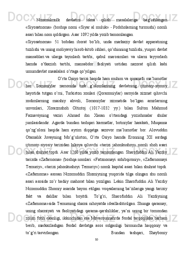 Nizomulmulk 	davlatini	 	idora	 	qilish	 	masalalariga	 	bag’ishlangan
«Siyosatnoma»	
 (boshqa	 nomi	 «Siyar	 al	 muluk»	 - Podsholarning	 turmushi)	 nomli
asari	
 bilan	 nom	 qoldirgan.	 Asar	 1092	 yilda	 yozib	 tamomlangan.
«Siyosatnoma»	
 51	 bobdan	 iborat	 bo’lib,	 unda	 markaziy	 davlat	 apparatining
tuzilishi	
 va	 uning	 moliyaviy	 hisob-kitob	 ishlari,	 qo’shinning	 tuzilishi,	 yuqori	 davlat
mansablari   va	
 ularga	 tayinlash	 tartibi ,	 qabul	 marosimlari	 va	 ularni	 tayyorlash
hamda	
 o’tkazish	 tartibi,	 mansabdor   faoliyati	 ustidan	 nazorat	 qilish	 kabi
umumdavlat	
 masalalari	 o’rtaga	 qo’yilgan.
O’rta	
 Osiyo	 tarixi	 haqida	 ham	 muhim	 va	 qimmatli	 ma’lumotlar
bor.	
 Somoniylar	 zamonida	 turk	 g’ulomlarining	 davlatning	 ijtimoiy-siyosiy
hayotida	
 tutgan	 o’rni,	 Turkiston	 xonlari	 (Qoraxoniylar)	 saroyida	 xizmat	 qiluvchi
xodimlarning	
 maishiy	 ahvoli,	 Somoniylar	 xizmatida	 bo’lgan	 amirlarning
unvonlari,	
 Xorazmshoh	 Oltintoj	 (1017-1032	 yy.)	 bilan	 Sulton	 Mahmud
Faznaviyning	
 vaziri	 Ahmad	 ibn	 Xasan	 o’rtasidagi	 yozishmalar	 shular
jumlasidandir.	
 Agarda	 bundan	 tashqari	 karmatlar,	 botiniylar	 harakati,	 Muqanna
qo’zg’oloni	
 haqida	 ham	 ayrim	 diqqatga	 sazovor	 ma’lumotlar	 bor.	 Alovuddin
Otamalik	
 Juvayning	 Mo’g’uliston,	 O’rta	 Osiyo	 hamda	 Eronning	 XII	 asrdagi
ijtimoiy-siyosiy	
 tarixidan	 hikoya	 qiluvchi	 «tarixi	 jahonkushoy»	 nomli	 shoh	 asari
bilan	
 shuhrat	 topdi.	 Asar	 1260	 yilda	 yozib	 tamomlangan.	 Sharofuddin	 Ali	 Yazdiy
tarixda	
 «Zafarnoma»	 (boshqa	 nomlari:	 «Fatxnomayi	 sohibqironiy»,	 «Zafarnomayi
Temuriy»,	
 «tarixi	 jahonkushoyi	 Temuriy»)	 nomli	 kapital	 asari	 bilan	 shuhrat	 topdi.
«Zafarnoma»	
 asosan	 Nizomuddin	 Shomiyning	 yuqorida	 tilga	 olingan	 shu	 nomli
asari	
 asosida	 zo’r	 badiiy	 mahorat	 bilan	 yozilgan.	 Lekin	 Sharofuddin	 Ali	 Yazdiy
Nizomuddin	
 Shomiy	 asarida	 bayon	 etilgan	 voqealarning	 ba’zilariga	 yangi	 tarixiy
fakt	
 va	 dalillar	 bilan	 boyitdi.	 To’g’ri,	 Sharofuddin	 Ali	 Yazdiyning
«Zafarnoma»sida	
 Temurning	 shaxsi	 nihoyatda	 ideallashtirilgan.	 Shunga	 qaramay,
uning	
 shaxsiyati	 va	 faoliyatidagi	 qarama-qarshiliklar,	 ya’ni	 uning	 bir	 tomondan
zolim	
 fotih	 ekanligi,	 ikkinchidan	 esa	 Movarounnahrda	 feodal	 tarqoqlikka	 barham
berib,	
 markazlashgan	 feodal	 davlatga	 asos	 solganligi	 birmuncha	 haqqoniy	 va
to’g’ri	
 tasvirlangan. Bundan	 tashqari,	 	Shayboniy
10 