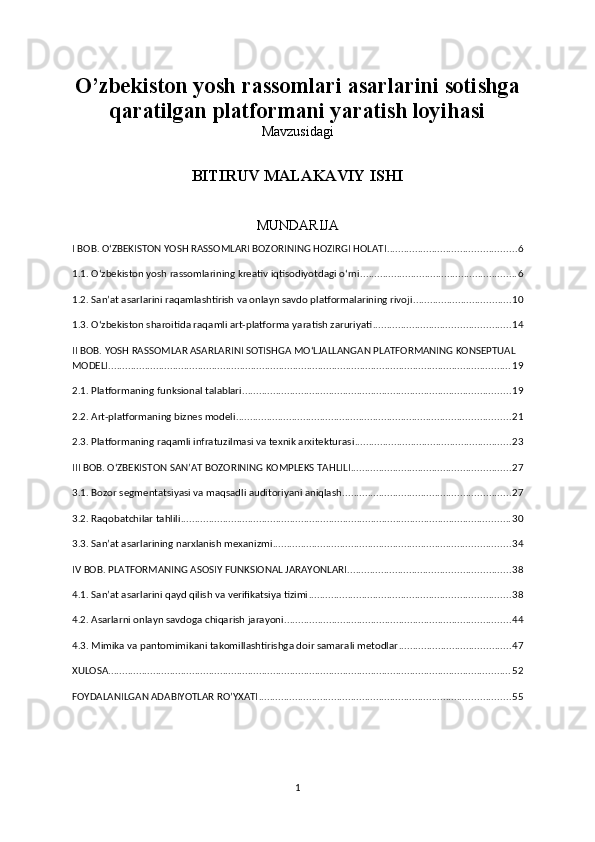 O’zbekiston yosh rassomlari asarlarini sotishga
qaratilgan platformani yaratish loyihasi
Mavzusidagi
BITIRUV MALAKAVIY ISHI
MUNDARIJA
I BOB. O‘ZBEKISTON YOSH RASSOMLARI BOZORINING HOZIRGI HOLATI .............................................. 6
1.1. O‘zbekiston yosh rassomlarining kreativ iqtisodiyotdagi o‘rni ........................................................ 6
1.2. San’at asarlarini raqamlashtirish va onlayn savdo platformalarining rivoji ................................... 10
1.3. O‘zbekiston sharoitida raqamli art-platforma yaratish zaruriyati ................................................. 14
II BOB. YOSH RASSOMLAR ASARLARINI SOTISHGA MO‘LJALLANGAN PLATFORMANING KONSEPTUAL 
MODELI ................................................................................................................................................ 19
2.1. Platformaning funksional talablari ................................................................................................ 19
2.2. Art-platformaning biznes modeli .................................................................................................. 21
2.3. Platformaning raqamli infratuzilmasi va texnik arxitekturasi ........................................................ 23
III BOB. O‘ZBEKISTON SAN’AT BOZORINING KOMPLEKS TAHLILI ......................................................... 27
3.1. Bozor segmentatsiyasi va maqsadli auditoriyani aniqlash ............................................................ 27
3.2. Raqobatchilar tahlili ...................................................................................................................... 30
3.3. San’at asarlarining narxlanish mexanizmi ..................................................................................... 34
IV BOB. PLATFORMANING ASOSIY FUNKSIONAL JARAYONLARI .......................................................... 38
4.1. San’at asarlarini qayd qilish va verifikatsiya tizimi ........................................................................ 38
4.2. Asarlarni onlayn savdoga chiqarish jarayoni ................................................................................. 44
4.3. Mimika va pantomimikani takomillashtirishga doir samarali metodlar ........................................ 47
XULOSA ................................................................................................................................................ 52
FOYDALANILGAN ADABIYOTLAR RO’YXATI .......................................................................................... 55
1 