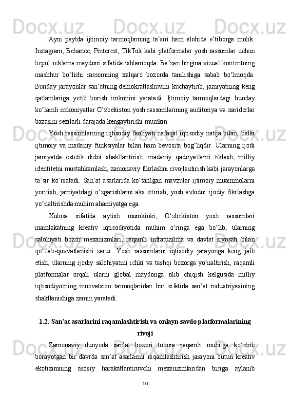 Ayni   paytda   ijtimoiy   tarmoqlarning   ta’siri   ham   alohida   e’tiborga   molik.
Instagram, Behance, Pinterest, TikTok kabi platformalar yosh rassomlar uchun
bepul reklama maydoni sifatida ishlamoqda. Ba’zan birgina vizual kontentning
mashhur   bo‘lishi   rassomning   xalqaro   bozorda   tanilishiga   sabab   bo‘lmoqda.
Bunday jarayonlar san’atning demokratlashuvini kuchaytirib, jamiyatning keng
qatlamlariga   yetib   borish   imkonini   yaratadi.   Ijtimoiy   tarmoqlardagi   bunday
ko‘lamli imkoniyatlar O‘zbekiston yosh rassomlarining auditoriya va xaridorlar
bazasini sezilarli darajada kengaytirishi mumkin.
Yosh rassomlarning iqtisodiy faoliyati nafaqat iqtisodiy natija bilan, balki
ijtimoiy   va   madaniy   funksiyalar   bilan   ham   bevosita   bog‘liqdir.   Ularning   ijodi
jamiyatda   estetik   didni   shakllantirish,   madaniy   qadriyatlarni   tiklash,   milliy
identitetni mustahkamlash, zamonaviy fikrlashni rivojlantirish kabi jarayonlarga
ta’sir   ko‘rsatadi.   San’at   asarlarida   ko‘tarilgan   mavzular   ijtimoiy   muammolarni
yoritish,   jamiyatdagi   o‘zgarishlarni   aks   ettirish,   yosh   avlodni   ijodiy   fikrlashga
yo‘naltirishda muhim ahamiyatga ega.
Xulosa   sifatida   aytish   mumkinki,   O‘zbekiston   yosh   rassomlari
mamlakatning   kreativ   iqtisodiyotida   muhim   o‘ringa   ega   bo‘lib,   ularning
salohiyati   bozor   mexanizmlari,   raqamli   infratuzilma   va   davlat   siyosati   bilan
qo‘llab-quvvatlanishi   zarur.   Yosh   rassomlarni   iqtisodiy   jarayonga   keng   jalb
etish,   ularning   ijodiy   salohiyatini   ichki   va   tashqi   bozorga   yo‘naltirish,   raqamli
platformalar   orqali   ularni   global   maydonga   olib   chiqish   kelgusida   milliy
iqtisodiyotning   innovatsion   tarmoqlaridan   biri   sifatida   san’at   industriyasining
shakllanishiga zamin yaratadi.
1.2. San’at asarlarini raqamlashtirish va onlayn savdo platformalarining
rivoji
Zamonaviy   dunyoda   san’at   bozori   tobora   raqamli   muhitga   ko‘chib
borayotgan   bir   davrda   san’at   asarlarini   raqamlashtirish   jarayoni   butun   kreativ
ekotizimning   asosiy   harakatlantiruvchi   mexanizmlaridan   biriga   aylanib
10 