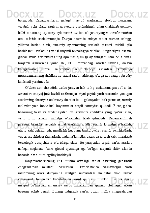 bormoqda.   Raqamlashtirish   nafaqat   mavjud   asarlarning   elektron   nusxasini
yaratish   yoki   ularni   saqlash   jarayonini   osonlashtirish   bilan   cheklanib   qolmay,
balki   san’atning   iqtisodiy   aylanishini   tubdan   o‘zgartirayotgan   transformatsion
omil   sifatida   shakllanmoqda.   Dunyo   bozorida   onlayn   san’at   savdosi   so‘nggi
yillarda   keskin   o‘sib,   umumiy   aylanmaning   sezilarli   qismini   tashkil   qila
boshlagani, san’atning yangi raqamli texnologiyalar bilan integratsiyasi esa uni
global   savdo   arxitekturasining   ajralmas   qismiga   aylantirgani   ham   bejiz   emas.
Raqamli   asarlarning   yaratilishi,   NFT   formatidagi   asarlar   savdosi,   onlayn
ko‘rgazmalar,   virtual   galereyalar   va   blokcheyn   asosidagi   tranzaksiya
mexanizmlarining shakllanishi vizual san’at sektoriga o‘ziga xos yangi iqtisodiy
landshaft yaratmoqda.
O‘zbekiston sharoitida ushbu jarayon hali to‘liq shakllanmagan bo‘lsa-da,
zarurat va ehtiyoj juda kuchli sezilmoqda. Ayni paytda yosh rassomlar yaratgan
asarlarning aksariyati an’anaviy doiralarda — galereyalar, ko‘rgazmalar, rasmiy
tanlovlar   yoki   individual   buyurtmalar   orqali   namoyish   qilinadi.   Biroq   global
bozorning   talab   va   tendensiyalari   bu   jarayonni   endilikda   yangi   yo‘nalishga,
ya’ni   to‘liq   raqamli   muhitga   o‘tkazishni   talab   qilmoqda.   Raqamlashtirish
jarayoni   birinchi   navbatda   san’at   asarlarini   sifatli   raqamli   formatga   o‘tkazish,
ularni   kataloglashtirish,   mualliflik   huquqini   tasdiqlovchi   raqamli   sertifikatlash,
yuqori aniqlikdagi skanerlash, metama’lumotlar bazasiga kiritish kabi murakkab
texnologik   bosqichlarni   o‘z   ichiga   oladi.   Bu   jarayonlar   orqali   san’at   asarlari
nafaqat   saqlanadi,   balki   global   qiymatga   ega   bo‘lgan   raqamli   aktiv   sifatida
bozorda o‘z o‘rnini egallay boshlaydi.
Raqamlashtirishning   eng   muhim   afzalligi   san’at   asarining   geografik
chegaralardan   mustaqil   bo‘lishidir.   O‘zbekistonda   yashayotgan   yosh
rassomning   asari   dunyoning   istalgan   nuqtasidagi   kollektor   yoki   san’at
ixlosmandi   tomonidan   ko‘rilishi   va   xarid   qilinishi   mumkin.   Bu   esa   ilgari
mavjud   bo‘lmagan,   an’anaviy   savdo   mexanizmlari   qamrab   ololmagan   ulkan
bozorni   ochib   beradi.   Buning   natijasida   san’at   bozori   milliy   chegaralardan
11 