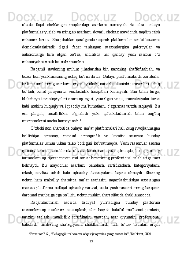 o‘zida   faqat   cheklangan   miqdordagi   asarlarni   namoyish   eta   olsa,   onlayn
platformalar yuzlab va minglab asarlarni deyarli cheksiz maydonda taqdim etish
imkonini   beradi.   Shu   jihatdan   qaralganda   raqamli   platformalar   san’at   bozorini
demokratlashtiradi:   ilgari   faqat   tanlangan   rassomlargina   galereyalar   va
auksionlarga   kira   olgan   bo‘lsa,   endilikda   har   qanday   yosh   rassom   o‘z
imkoniyatini sinab ko‘rishi mumkin.
Raqamli   savdoning   muhim   jihatlaridan   biri   narxning   shaffoflashishi   va
bozor kon’yunkturasining ochiq ko‘rinishidir. Onlayn platformalarda xaridorlar
turli rassomlarning asarlarini qiyoslay oladi, narx shakllanishi jarayonlari ochiq
bo‘ladi,   xarid   jarayonida   vositachilik   harajatlari   kamayadi.   Shu   bilan   birga,
blokcheyn texnologiyalari asarning egasi, yaratilgan vaqti, tranzaksiyalar  tarixi
kabi muhim huquqiy va iqtisodiy ma’lumotlarni o‘zgarmas tarzda saqlaydi. Bu
esa   plagiat,   mualliflikni   o‘g‘irlash   yoki   qalbakilashtirish   bilan   bog‘liq
muammolarni ancha kamaytiradi. 3
O‘zbekiston sharoitida onlayn san’at platformalari hali keng rivojlanmagan
bo‘lishiga   qaramay,   mavjud   demografik   va   kreativ   manzara   bunday
platformalar  uchun  ulkan talab  borligini   ko‘rsatmoqda.  Yosh  rassomlar  asosan
ijtimoiy   tarmoq   sahifalarida   o‘z   asarlarini   namoyish   qilmoqda,   biroq   ijtimoiy
tarmoqlarning tijorat mexanizmi san’at bozorining professional talablariga mos
kelmaydi.   Bu   maydonlar   asarlarni   baholash,   sertifikatlash,   kategoriyalash,
izlash,   xavfsiz   sotish   kabi   iqtisodiy   funksiyalarni   bajara   olmaydi.   Shuning
uchun   ham   mahalliy   sharoitda   san’at   asarlarini   raqamlashtirishga   asoslangan
maxsus   platforma   nafaqat   iqtisodiy   zarurat,   balki   yosh   rassomlarning   barqaror
daromad manbaiga ega bo‘lishi uchun muhim shart sifatida shakllanmoqda.
Raqamlashtirish   asosida   faoliyat   yuritadigan   bunday   platforma
rassomlarning   asarlarini   kataloglash,   ular   haqida   batafsil   ma’lumot   jamlash,
tarixini   saqlash,   mualliflik   sertifikatini   yaratish,   asar   qiymatini   professional
baholash,   marketing   strategiyasini   shakllantirish,   turli   to‘lov   tizimlari   orqali
3
Tursunov B.S., “Pedagogik mahorat va o‘quv jarayonida yangi metodlar”, Toshkent, 2021.
13 