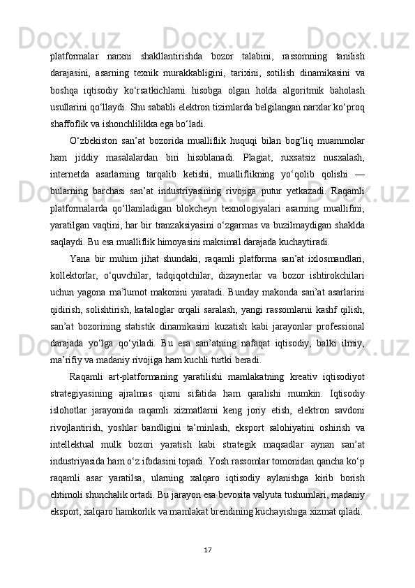 platformalar   narxni   shakllantirishda   bozor   talabini,   rassomning   tanilish
darajasini,   asarning   texnik   murakkabligini,   tarixini,   sotilish   dinamikasini   va
boshqa   iqtisodiy   ko‘rsatkichlarni   hisobga   olgan   holda   algoritmik   baholash
usullarini qo‘llaydi. Shu sababli elektron tizimlarda belgilangan narxlar ko‘proq
shaffoflik va ishonchlilikka ega bo‘ladi.
O‘zbekiston   san’at   bozorida   mualliflik   huquqi   bilan   bog‘liq   muammolar
ham   jiddiy   masalalardan   biri   hisoblanadi.   Plagiat,   ruxsatsiz   nusxalash,
internetda   asarlarning   tarqalib   ketishi,   mualliflikning   yo‘qolib   qolishi   —
bularning   barchasi   san’at   industriyasining   rivojiga   putur   yetkazadi.   Raqamli
platformalarda   qo‘llaniladigan   blokcheyn   texnologiyalari   asarning   muallifini,
yaratilgan vaqtini, har bir tranzaksiyasini  o‘zgarmas va buzilmaydigan shaklda
saqlaydi. Bu esa mualliflik himoyasini maksimal darajada kuchaytiradi.
Yana   bir   muhim   jihat   shundaki,   raqamli   platforma   san’at   ixlosmandlari,
kollektorlar,   o‘quvchilar,   tadqiqotchilar,   dizaynerlar   va   bozor   ishtirokchilari
uchun  yagona  ma’lumot   makonini   yaratadi.   Bunday  makonda  san’at   asarlarini
qidirish,   solishtirish,   kataloglar   orqali   saralash,   yangi   rassomlarni   kashf   qilish,
san’at   bozorining   statistik   dinamikasini   kuzatish   kabi   jarayonlar   professional
darajada   yo‘lga   qo‘yiladi.   Bu   esa   san’atning   nafaqat   iqtisodiy,   balki   ilmiy,
ma’rifiy va madaniy rivojiga ham kuchli turtki beradi.
Raqamli   art-platformaning   yaratilishi   mamlakatning   kreativ   iqtisodiyot
strategiyasining   ajralmas   qismi   sifatida   ham   qaralishi   mumkin.   Iqtisodiy
islohotlar   jarayonida   raqamli   xizmatlarni   keng   joriy   etish,   elektron   savdoni
rivojlantirish,   yoshlar   bandligini   ta’minlash,   eksport   salohiyatini   oshirish   va
intellektual   mulk   bozori   yaratish   kabi   strategik   maqsadlar   aynan   san’at
industriyasida ham o‘z ifodasini topadi. Yosh rassomlar tomonidan qancha ko‘p
raqamli   asar   yaratilsa,   ularning   xalqaro   iqtisodiy   aylanishga   kirib   borish
ehtimoli shunchalik ortadi. Bu jarayon esa bevosita valyuta tushumlari, madaniy
eksport, xalqaro hamkorlik va mamlakat brendining kuchayishiga xizmat qiladi.
17 