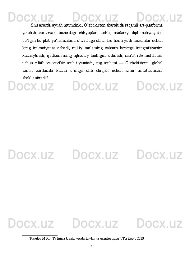 Shu asosda aytish mumkinki, O‘zbekiston sharoitida raqamli art-platforma
yaratish   zaruriyati   bozordagi   ehtiyojdan   tortib,   madaniy   diplomatiyagacha
bo‘lgan ko‘plab yo‘nalishlarni o‘z ichiga oladi. Bu tizim yosh rassomlar uchun
keng   imkoniyatlar   ochadi,   milliy   san’atning   xalqaro   bozorga   integratsiyasini
kuchaytiradi,   ijodkorlarning   iqtisodiy   faolligini   oshiradi,   san’at   iste’molchilari
uchun   sifatli   va   xavfsiz   muhit   yaratadi,   eng   muhimi   —   O‘zbekistonni   global
san’at   xaritasida   kuchli   o‘ringa   olib   chiqish   uchun   zarur   infratuzilmani
shakllantiradi. 4
4
Rasulov M.R., “Ta’limda kreativ yondashuvlar va texnologiyalar”, Toshkent, 2020.
18 