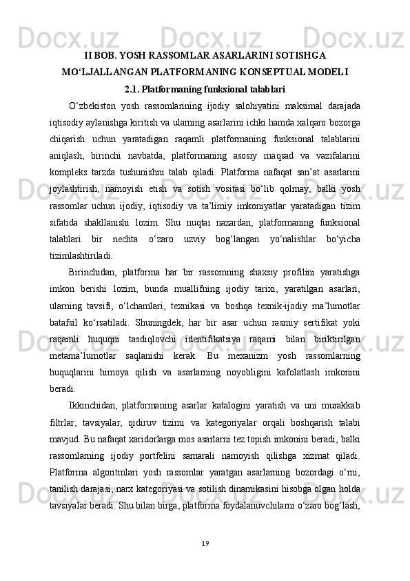 II BOB. YOSH RASSOMLAR ASARLARINI SOTISHGA
MO‘LJALLANGAN PLATFORMANING KONSEPTUAL MODELI
2.1. Platformaning funksional talablari
O‘zbekiston   yosh   rassomlarining   ijodiy   salohiyatini   maksimal   darajada
iqtisodiy aylanishga kiritish va ularning asarlarini ichki hamda xalqaro bozorga
chiqarish   uchun   yaratadigan   raqamli   platformaning   funksional   talablarini
aniqlash,   birinchi   navbatda,   platformaning   asosiy   maqsad   va   vazifalarini
kompleks   tarzda   tushunishni   talab   qiladi.   Platforma   nafaqat   san’at   asarlarini
joylashtirish,   namoyish   etish   va   sotish   vositasi   bo‘lib   qolmay,   balki   yosh
rassomlar   uchun   ijodiy,   iqtisodiy   va   ta’limiy   imkoniyatlar   yaratadigan   tizim
sifatida   shakllanishi   lozim.   Shu   nuqtai   nazardan,   platformaning   funksional
talablari   bir   nechta   o‘zaro   uzviy   bog‘langan   yo‘nalishlar   bo‘yicha
tizimlashtiriladi.
Birinchidan,   platforma   har   bir   rassomning   shaxsiy   profilini   yaratishga
imkon   berishi   lozim,   bunda   muallifning   ijodiy   tarixi,   yaratilgan   asarlari,
ularning   tavsifi,   o‘lchamlari,   texnikasi   va   boshqa   texnik-ijodiy   ma’lumotlar
batafsil   ko‘rsatiladi.   Shuningdek,   har   bir   asar   uchun   rasmiy   sertifikat   yoki
raqamli   huquqni   tasdiqlovchi   identifikatsiya   raqami   bilan   biriktirilgan
metama’lumotlar   saqlanishi   kerak.   Bu   mexanizm   yosh   rassomlarning
huquqlarini   himoya   qilish   va   asarlarning   noyobligini   kafolatlash   imkonini
beradi.
Ikkinchidan,   platformaning   asarlar   katalogini   yaratish   va   uni   murakkab
filtrlar,   tavsiyalar,   qidiruv   tizimi   va   kategoriyalar   orqali   boshqarish   talabi
mavjud. Bu nafaqat xaridorlarga mos asarlarni tez topish imkonini beradi, balki
rassomlarning   ijodiy   portfelini   samarali   namoyish   qilishga   xizmat   qiladi.
Platforma   algoritmlari   yosh   rassomlar   yaratgan   asarlarning   bozordagi   o‘rni,
tanilish darajasi, narx kategoriyasi va sotilish dinamikasini hisobga olgan holda
tavsiyalar beradi. Shu bilan birga, platforma foydalanuvchilarni o‘zaro bog‘lash,
19 