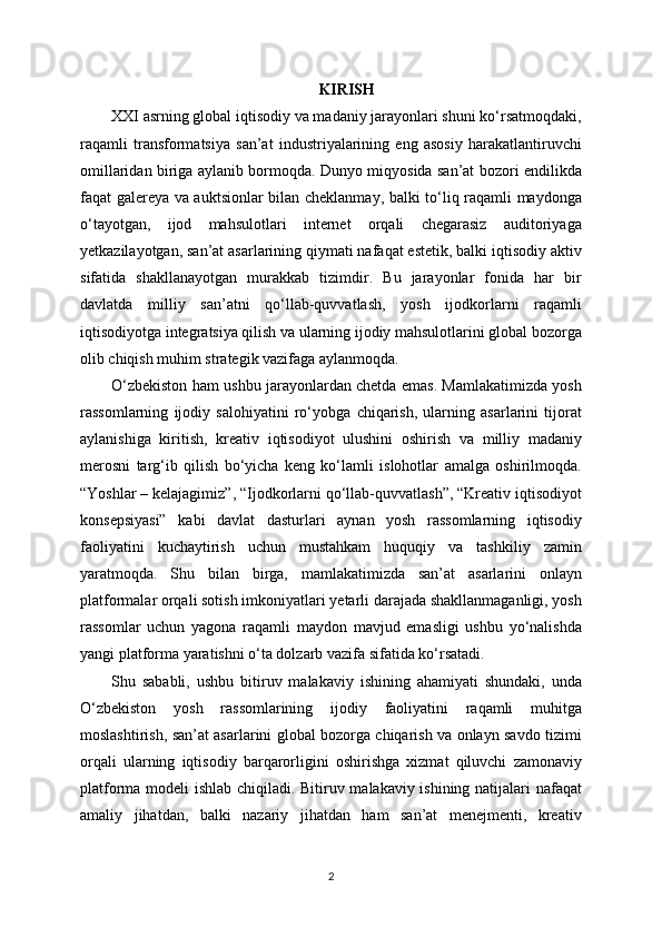 KIRISH
XXI asrning global iqtisodiy va madaniy jarayonlari shuni ko‘rsatmoqdaki,
raqamli   transformatsiya   san’at   industriyalarining   eng   asosiy   harakatlantiruvchi
omillaridan biriga aylanib bormoqda. Dunyo miqyosida san’at bozori endilikda
faqat galereya va auktsionlar bilan cheklanmay, balki to‘liq raqamli maydonga
o‘tayotgan,   ijod   mahsulotlari   internet   orqali   chegarasiz   auditoriyaga
yetkazilayotgan, san’at asarlarining qiymati nafaqat estetik, balki iqtisodiy aktiv
sifatida   shakllanayotgan   murakkab   tizimdir.   Bu   jarayonlar   fonida   har   bir
davlatda   milliy   san’atni   qo‘llab-quvvatlash,   yosh   ijodkorlarni   raqamli
iqtisodiyotga integratsiya qilish va ularning ijodiy mahsulotlarini global bozorga
olib chiqish muhim strategik vazifaga aylanmoqda.
O‘zbekiston ham ushbu jarayonlardan chetda emas. Mamlakatimizda yosh
rassomlarning   ijodiy   salohiyatini   ro‘yobga   chiqarish,   ularning   asarlarini   tijorat
aylanishiga   kiritish,   kreativ   iqtisodiyot   ulushini   oshirish   va   milliy   madaniy
merosni   targ‘ib   qilish   bo‘yicha   keng   ko‘lamli   islohotlar   amalga   oshirilmoqda.
“Yoshlar – kelajagimiz”, “Ijodkorlarni qo‘llab-quvvatlash”, “Kreativ iqtisodiyot
konsepsiyasi”   kabi   davlat   dasturlari   aynan   yosh   rassomlarning   iqtisodiy
faoliyatini   kuchaytirish   uchun   mustahkam   huquqiy   va   tashkiliy   zamin
yaratmoqda.   Shu   bilan   birga,   mamlakatimizda   san’at   asarlarini   onlayn
platformalar orqali sotish imkoniyatlari yetarli darajada shakllanmaganligi, yosh
rassomlar   uchun   yagona   raqamli   maydon   mavjud   emasligi   ushbu   yo‘nalishda
yangi platforma yaratishni o‘ta dolzarb vazifa sifatida ko‘rsatadi.
Shu   sababli,   ushbu   bitiruv   malakaviy   ishining   ahamiyati   shundaki,   unda
O‘zbekiston   yosh   rassomlarining   ijodiy   faoliyatini   raqamli   muhitga
moslashtirish, san’at asarlarini global bozorga chiqarish va onlayn savdo tizimi
orqali   ularning   iqtisodiy   barqarorligini   oshirishga   xizmat   qiluvchi   zamonaviy
platforma modeli ishlab chiqiladi. Bitiruv malakaviy ishining natijalari nafaqat
amaliy   jihatdan,   balki   nazariy   jihatdan   ham   san’at   menejmenti,   kreativ
2 