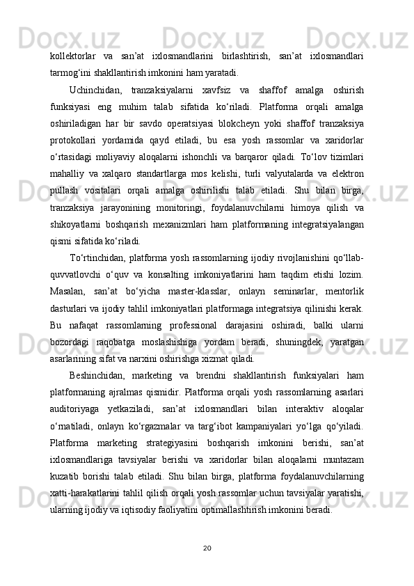 kollektorlar   va   san’at   ixlosmandlarini   birlashtirish,   san’at   ixlosmandlari
tarmog‘ini shakllantirish imkonini ham yaratadi.
Uchinchidan,   tranzaksiyalarni   xavfsiz   va   shaffof   amalga   oshirish
funksiyasi   eng   muhim   talab   sifatida   ko‘riladi.   Platforma   orqali   amalga
oshiriladigan   har   bir   savdo   operatsiyasi   blokcheyn   yoki   shaffof   tranzaksiya
protokollari   yordamida   qayd   etiladi,   bu   esa   yosh   rassomlar   va   xaridorlar
o‘rtasidagi   moliyaviy   aloqalarni   ishonchli   va   barqaror   qiladi.   To‘lov   tizimlari
mahalliy   va   xalqaro   standartlarga   mos   kelishi,   turli   valyutalarda   va   elektron
pullash   vositalari   orqali   amalga   oshirilishi   talab   etiladi.   Shu   bilan   birga,
tranzaksiya   jarayonining   monitoringi,   foydalanuvchilarni   himoya   qilish   va
shikoyatlarni   boshqarish   mexanizmlari   ham   platformaning   integratsiyalangan
qismi sifatida ko‘riladi.
To‘rtinchidan,   platforma   yosh   rassomlarning   ijodiy   rivojlanishini   qo‘llab-
quvvatlovchi   o‘quv   va   konsalting   imkoniyatlarini   ham   taqdim   etishi   lozim.
Masalan,   san’at   bo‘yicha   master-klasslar,   onlayn   seminarlar,   mentorlik
dasturlari va ijodiy tahlil imkoniyatlari platformaga integratsiya qilinishi kerak.
Bu   nafaqat   rassomlarning   professional   darajasini   oshiradi,   balki   ularni
bozordagi   raqobatga   moslashishiga   yordam   beradi,   shuningdek,   yaratgan
asarlarining sifat va narxini oshirishga xizmat qiladi.
Beshinchidan,   marketing   va   brendni   shakllantirish   funksiyalari   ham
platformaning   ajralmas   qismidir.   Platforma   orqali   yosh   rassomlarning   asarlari
auditoriyaga   yetkaziladi,   san’at   ixlosmandlari   bilan   interaktiv   aloqalar
o‘rnatiladi,   onlayn   ko‘rgazmalar   va   targ‘ibot   kampaniyalari   yo‘lga   qo‘yiladi.
Platforma   marketing   strategiyasini   boshqarish   imkonini   berishi,   san’at
ixlosmandlariga   tavsiyalar   berishi   va   xaridorlar   bilan   aloqalarni   muntazam
kuzatib   borishi   talab   etiladi.   Shu   bilan   birga,   platforma   foydalanuvchilarning
xatti-harakatlarini tahlil qilish orqali yosh rassomlar uchun tavsiyalar yaratishi,
ularning ijodiy va iqtisodiy faoliyatini optimallashtirish imkonini beradi.
20 