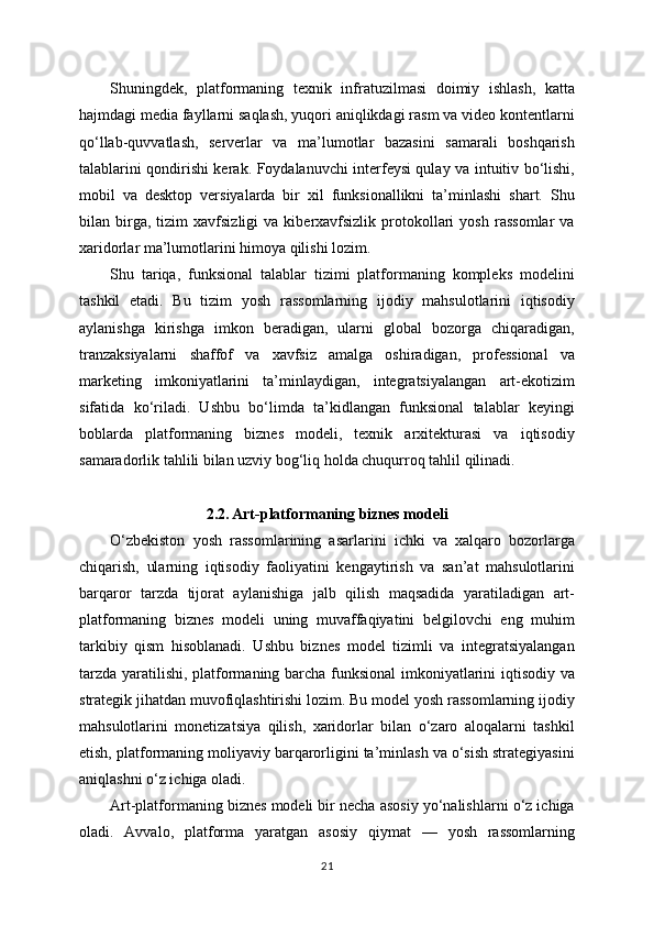 Shuningdek,   platformaning   texnik   infratuzilmasi   doimiy   ishlash,   katta
hajmdagi media fayllarni saqlash, yuqori aniqlikdagi rasm va video kontentlarni
qo‘llab-quvvatlash,   serverlar   va   ma’lumotlar   bazasini   samarali   boshqarish
talablarini qondirishi kerak. Foydalanuvchi interfeysi qulay va intuitiv bo‘lishi,
mobil   va   desktop   versiyalarda   bir   xil   funksionallikni   ta’minlashi   shart.   Shu
bilan  birga,  tizim   xavfsizligi   va   kiberxavfsizlik   protokollari   yosh   rassomlar   va
xaridorlar ma’lumotlarini himoya qilishi lozim.
Shu   tariqa,   funksional   talablar   tizimi   platformaning   kompleks   modelini
tashkil   etadi.   Bu   tizim   yosh   rassomlarning   ijodiy   mahsulotlarini   iqtisodiy
aylanishga   kirishga   imkon   beradigan,   ularni   global   bozorga   chiqaradigan,
tranzaksiyalarni   shaffof   va   xavfsiz   amalga   oshiradigan,   professional   va
marketing   imkoniyatlarini   ta’minlaydigan,   integratsiyalangan   art-ekotizim
sifatida   ko‘riladi.   Ushbu   bo‘limda   ta’kidlangan   funksional   talablar   keyingi
boblarda   platformaning   biznes   modeli,   texnik   arxitekturasi   va   iqtisodiy
samaradorlik tahlili bilan uzviy bog‘liq holda chuqurroq tahlil qilinadi.
2.2. Art-platformaning biznes modeli
O‘zbekiston   yosh   rassomlarining   asarlarini   ichki   va   xalqaro   bozorlarga
chiqarish,   ularning   iqtisodiy   faoliyatini   kengaytirish   va   san’at   mahsulotlarini
barqaror   tarzda   tijorat   aylanishiga   jalb   qilish   maqsadida   yaratiladigan   art-
platformaning   biznes   modeli   uning   muvaffaqiyatini   belgilovchi   eng   muhim
tarkibiy   qism   hisoblanadi.   Ushbu   biznes   model   tizimli   va   integratsiyalangan
tarzda yaratilishi, platformaning barcha funksional imkoniyatlarini iqtisodiy va
strategik jihatdan muvofiqlashtirishi lozim. Bu model yosh rassomlarning ijodiy
mahsulotlarini   monetizatsiya   qilish,   xaridorlar   bilan   o‘zaro   aloqalarni   tashkil
etish, platformaning moliyaviy barqarorligini ta’minlash va o‘sish strategiyasini
aniqlashni o‘z ichiga oladi.
Art-platformaning biznes modeli bir necha asosiy yo‘nalishlarni o‘z ichiga
oladi.   Avvalo,   platforma   yaratgan   asosiy   qiymat   —   yosh   rassomlarning
21 