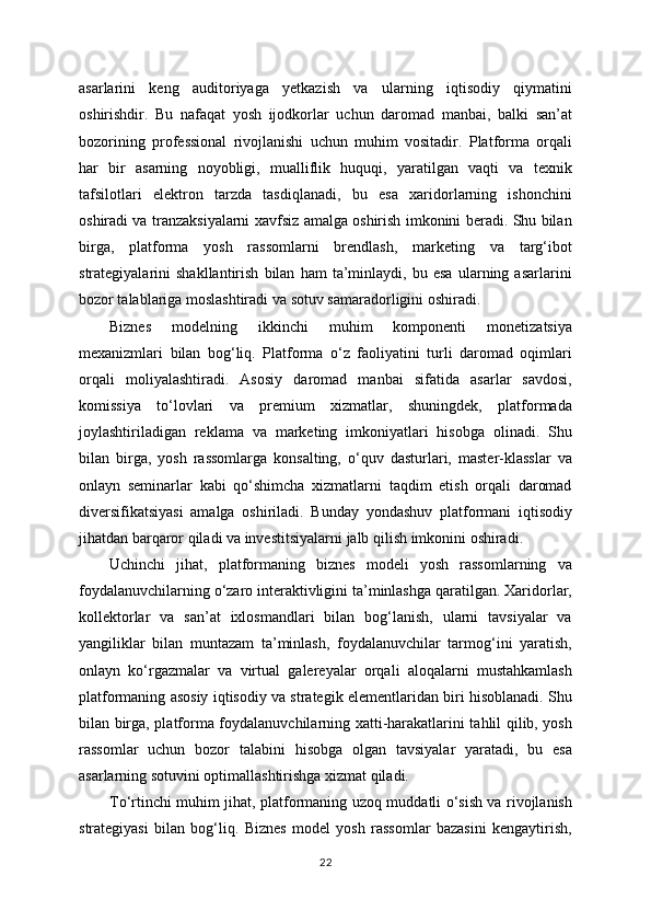 asarlarini   keng   auditoriyaga   yetkazish   va   ularning   iqtisodiy   qiymatini
oshirishdir.   Bu   nafaqat   yosh   ijodkorlar   uchun   daromad   manbai,   balki   san’at
bozorining   professional   rivojlanishi   uchun   muhim   vositadir.   Platforma   orqali
har   bir   asarning   noyobligi,   mualliflik   huquqi,   yaratilgan   vaqti   va   texnik
tafsilotlari   elektron   tarzda   tasdiqlanadi,   bu   esa   xaridorlarning   ishonchini
oshiradi va tranzaksiyalarni xavfsiz amalga oshirish imkonini beradi. Shu bilan
birga,   platforma   yosh   rassomlarni   brendlash,   marketing   va   targ‘ibot
strategiyalarini   shakllantirish   bilan   ham   ta’minlaydi,   bu   esa   ularning   asarlarini
bozor talablariga moslashtiradi va sotuv samaradorligini oshiradi.
Biznes   modelning   ikkinchi   muhim   komponenti   monetizatsiya
mexanizmlari   bilan   bog‘liq.   Platforma   o‘z   faoliyatini   turli   daromad   oqimlari
orqali   moliyalashtiradi.   Asosiy   daromad   manbai   sifatida   asarlar   savdosi,
komissiya   to‘lovlari   va   premium   xizmatlar,   shuningdek,   platformada
joylashtiriladigan   reklama   va   marketing   imkoniyatlari   hisobga   olinadi.   Shu
bilan   birga,   yosh   rassomlarga   konsalting,   o‘quv   dasturlari,   master-klasslar   va
onlayn   seminarlar   kabi   qo‘shimcha   xizmatlarni   taqdim   etish   orqali   daromad
diversifikatsiyasi   amalga   oshiriladi.   Bunday   yondashuv   platformani   iqtisodiy
jihatdan barqaror qiladi va investitsiyalarni jalb qilish imkonini oshiradi.
Uchinchi   jihat,   platformaning   biznes   modeli   yosh   rassomlarning   va
foydalanuvchilarning o‘zaro interaktivligini ta’minlashga qaratilgan. Xaridorlar,
kollektorlar   va   san’at   ixlosmandlari   bilan   bog‘lanish,   ularni   tavsiyalar   va
yangiliklar   bilan   muntazam   ta’minlash,   foydalanuvchilar   tarmog‘ini   yaratish,
onlayn   ko‘rgazmalar   va   virtual   galereyalar   orqali   aloqalarni   mustahkamlash
platformaning asosiy iqtisodiy va strategik elementlaridan biri hisoblanadi. Shu
bilan birga, platforma foydalanuvchilarning xatti-harakatlarini tahlil qilib, yosh
rassomlar   uchun   bozor   talabini   hisobga   olgan   tavsiyalar   yaratadi,   bu   esa
asarlarning sotuvini optimallashtirishga xizmat qiladi.
To‘rtinchi muhim jihat, platformaning uzoq muddatli o‘sish va rivojlanish
strategiyasi   bilan   bog‘liq.   Biznes   model   yosh   rassomlar   bazasini   kengaytirish,
22 