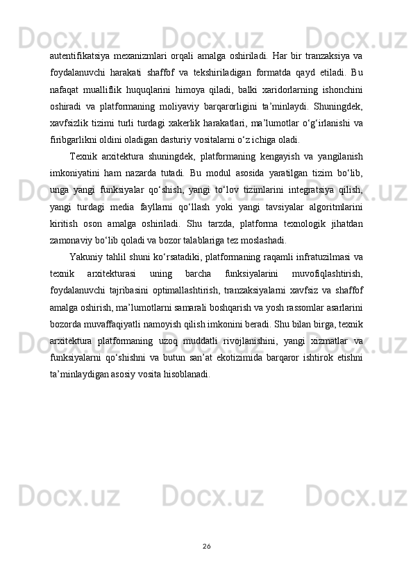autentifikatsiya   mexanizmlari   orqali   amalga   oshiriladi.   Har   bir   tranzaksiya   va
foydalanuvchi   harakati   shaffof   va   tekshiriladigan   formatda   qayd   etiladi.   Bu
nafaqat   mualliflik   huquqlarini   himoya   qiladi,   balki   xaridorlarning   ishonchini
oshiradi   va   platformaning   moliyaviy   barqarorligini   ta’minlaydi.   Shuningdek,
xavfsizlik tizimi   turli   turdagi   xakerlik  harakatlari,  ma’lumotlar   o‘g‘irlanishi  va
firibgarlikni oldini oladigan dasturiy vositalarni o‘z ichiga oladi.
Texnik   arxitektura   shuningdek,   platformaning   kengayish   va   yangilanish
imkoniyatini   ham   nazarda   tutadi.   Bu   modul   asosida   yaratilgan   tizim   bo‘lib,
unga   yangi   funksiyalar   qo‘shish,   yangi   to‘lov   tizimlarini   integratsiya   qilish,
yangi   turdagi   media   fayllarni   qo‘llash   yoki   yangi   tavsiyalar   algoritmlarini
kiritish   oson   amalga   oshiriladi.   Shu   tarzda,   platforma   texnologik   jihatdan
zamonaviy bo‘lib qoladi va bozor talablariga tez moslashadi.
Yakuniy tahlil shuni ko‘rsatadiki, platformaning raqamli infratuzilmasi va
texnik   arxitekturasi   uning   barcha   funksiyalarini   muvofiqlashtirish,
foydalanuvchi   tajribasini   optimallashtirish,   tranzaksiyalarni   xavfsiz   va   shaffof
amalga oshirish, ma’lumotlarni samarali boshqarish va yosh rassomlar asarlarini
bozorda muvaffaqiyatli namoyish qilish imkonini beradi. Shu bilan birga, texnik
arxitektura   platformaning   uzoq   muddatli   rivojlanishini,   yangi   xizmatlar   va
funksiyalarni   qo‘shishni   va   butun   san’at   ekotizimida   barqaror   ishtirok   etishni
ta’minlaydigan asosiy vosita hisoblanadi.
26 