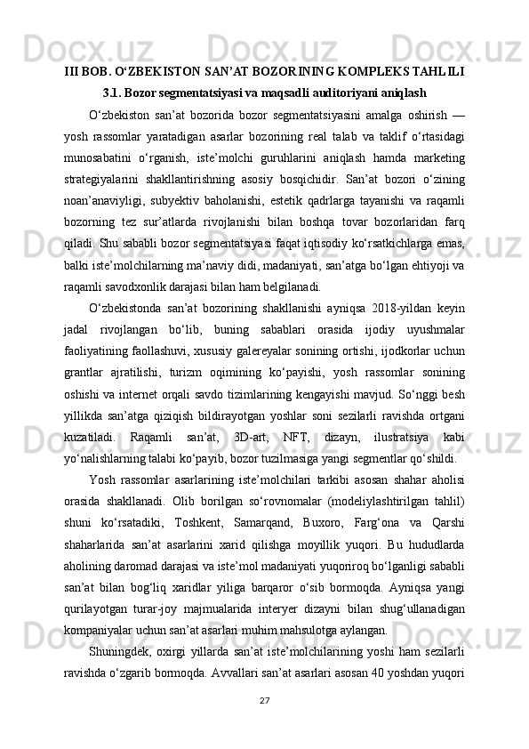 III BOB. O‘ZBEKISTON SAN’AT BOZORINING KOMPLEKS TAHLILI
3.1. Bozor segmentatsiyasi va maqsadli auditoriyani aniqlash
O‘zbekiston   san’at   bozorida   bozor   segmentatsiyasini   amalga   oshirish   —
yosh   rassomlar   yaratadigan   asarlar   bozorining   real   talab   va   taklif   o‘rtasidagi
munosabatini   o‘rganish,   iste’molchi   guruhlarini   aniqlash   hamda   marketing
strategiyalarini   shakllantirishning   asosiy   bosqichidir.   San’at   bozori   o‘zining
noan’anaviyligi,   subyektiv   baholanishi,   estetik   qadrlarga   tayanishi   va   raqamli
bozorning   tez   sur’atlarda   rivojlanishi   bilan   boshqa   tovar   bozorlaridan   farq
qiladi. Shu sababli bozor segmentatsiyasi faqat iqtisodiy ko‘rsatkichlarga emas,
balki iste’molchilarning ma’naviy didi, madaniyati, san’atga bo‘lgan ehtiyoji va
raqamli savodxonlik darajasi bilan ham belgilanadi.
O‘zbekistonda   san’at   bozorining   shakllanishi   ayniqsa   2018-yildan   keyin
jadal   rivojlangan   bo‘lib,   buning   sabablari   orasida   ijodiy   uyushmalar
faoliyatining faollashuvi, xususiy galereyalar sonining ortishi, ijodkorlar uchun
grantlar   ajratilishi,   turizm   oqimining   ko‘payishi,   yosh   rassomlar   sonining
oshishi va internet orqali savdo tizimlarining kengayishi mavjud. So‘nggi besh
yillikda   san’atga   qiziqish   bildirayotgan   yoshlar   soni   sezilarli   ravishda   ortgani
kuzatiladi.   Raqamli   san’at,   3D-art,   NFT,   dizayn,   ilustratsiya   kabi
yo‘nalishlarning talabi ko‘payib, bozor tuzilmasiga yangi segmentlar qo‘shildi.
Yosh   rassomlar   asarlarining   iste’molchilari   tarkibi   asosan   shahar   aholisi
orasida   shakllanadi.   Olib   borilgan   so‘rovnomalar   (modeliylashtirilgan   tahlil)
shuni   ko‘rsatadiki,   Toshkent,   Samarqand,   Buxoro,   Farg‘ona   va   Qarshi
shaharlarida   san’at   asarlarini   xarid   qilishga   moyillik   yuqori.   Bu   hududlarda
aholining daromad darajasi va iste’mol madaniyati yuqoriroq bo‘lganligi sababli
san’at   bilan   bog‘liq   xaridlar   yiliga   barqaror   o‘sib   bormoqda.   Ayniqsa   yangi
qurilayotgan   turar-joy   majmualarida   interyer   dizayni   bilan   shug‘ullanadigan
kompaniyalar uchun san’at asarlari muhim mahsulotga aylangan.
Shuningdek,   oxirgi   yillarda   san’at   iste’molchilarining   yoshi   ham   sezilarli
ravishda o‘zgarib bormoqda. Avvallari san’at asarlari asosan 40 yoshdan yuqori
27 