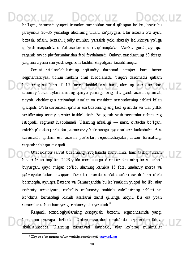 bo‘lgan,   daromadi   yuqori   insonlar   tomonidan   xarid   qilingan   bo‘lsa,   hozir   bu
jarayonda   26–35   yoshdagi   aholining   ulushi   ko‘paygan.   Ular   asosan   o‘z   uyini
bezash,   ofisini   bezash,   ijodiy   muhitni   yaratish   yoki   shaxsiy   kolleksiya   yo‘lga
qo‘yish   maqsadida   san’at   asarlarini   xarid   qilmoqdalar.   Mazkur   guruh,   ayniqsa
raqamli savdo platformalaridan faol foydalanadi. Onlayn xaridlarning 60 foizga
yaqinini aynan shu yosh segmenti tashkil etayotgani kuzatilmoqda.
San’at   iste’molchilarining   iqtisodiy   daromad   darajasi   ham   bozor
segmentatsiyasi   uchun   muhim   omil   hisoblanadi.   Yuqori   daromadli   qatlam
bozorning   sal   kam   10–12   foizini   tashkil   etsa   ham,   ularning   xarid   miqdori
umumiy   bozor   aylanmasining   qariyb   yarmiga   teng.   Bu   guruh   asosan   qimmat,
noyob,   cheklangan   seriyadagi   asarlar   va   mashhur   rassomlarning   ishlari   bilan
qiziqadi. O‘rta daromadli qatlam esa bozorning eng faol qismidir va ular yillik
xaridlarning   asosiy   qismini   tashkil   etadi.   Bu   guruh   yosh   rassomlar   uchun   eng
istiqbolli   segment   hisoblanadi.   Ularning   afzalligi   —   narxi   o‘rtacha   bo‘lgan,
estetik jihatdan jozibador, zamonaviy ko‘rinishga ega asarlarni tanlashidir. Past
daromadli   qatlam   esa   asosan   posterlar,   reproduktsiyalar,   arzon   formatdagi
raqamli ishlarga qiziqadi.
O‘zbekiston   san’at   bozorining   rivojlanishi   ham   ichki,   ham   tashqi   turizm
bozori   bilan   bog‘liq.   2023-yilda   mamlakatga   6   milliondan   ortiq   turist   tashrif
buyurgani   qayd   etilgan   bo‘lib,   ularning   kamida   15   foizi   madaniy   meros   va
galereyalar   bilan   qiziqqan.   Turistlar   orasida   san’at   asarlari   xaridi   ham   o‘sib
bormoqda,  ayniqsa  Buxoro  va Samarqandda  bu ko‘rsatkich  yuqori   bo‘lib,  ular
qadimiy   miniatyura,   mahalliy   an’anaviy   maktab   vakillarining   ishlari   va
ko‘chma   formatdagi   kichik   asarlarni   xarid   qilishga   moyil.   Bu   esa   yosh
rassomlar uchun ham yangi imkoniyatlar yaratadi. 8
Raqamli   texnologiyalarning   kengayishi   bozorni   segmentlashda   yangi
bosqichni   yuzaga   keltirdi.   Onlayn   xaridorlar   alohida   segment   sifatida
shakllanmoqda.   Ularning   xususiyati   shundaki,   ular   ko‘proq   minimalist
8
 Oliy va o‘rta maxsus ta’lim vazirligi rasmiy sayti:  www.edu.uz  
28 