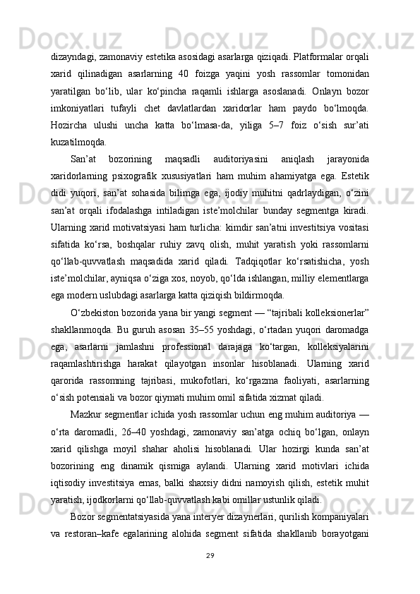 dizayndagi, zamonaviy estetika asosidagi asarlarga qiziqadi. Platformalar orqali
xarid   qilinadigan   asarlarning   40   foizga   yaqini   yosh   rassomlar   tomonidan
yaratilgan   bo‘lib,   ular   ko‘pincha   raqamli   ishlarga   asoslanadi.   Onlayn   bozor
imkoniyatlari   tufayli   chet   davlatlardan   xaridorlar   ham   paydo   bo‘lmoqda.
Hozircha   ulushi   uncha   katta   bo‘lmasa-da,   yiliga   5–7   foiz   o‘sish   sur’ati
kuzatilmoqda.
San’at   bozorining   maqsadli   auditoriyasini   aniqlash   jarayonida
xaridorlarning   psixografik   xususiyatlari   ham   muhim   ahamiyatga   ega.   Estetik
didi   yuqori,   san’at   sohasida   bilimga   ega,   ijodiy   muhitni   qadrlaydigan,   o‘zini
san’at   orqali   ifodalashga   intiladigan   iste’molchilar   bunday   segmentga   kiradi.
Ularning xarid motivatsiyasi  ham  turlicha:  kimdir  san’atni  investitsiya vositasi
sifatida   ko‘rsa,   boshqalar   ruhiy   zavq   olish,   muhit   yaratish   yoki   rassomlarni
qo‘llab-quvvatlash   maqsadida   xarid   qiladi.   Tadqiqotlar   ko‘rsatishicha,   yosh
iste’molchilar, ayniqsa o‘ziga xos, noyob, qo‘lda ishlangan, milliy elementlarga
ega modern uslubdagi asarlarga katta qiziqish bildirmoqda.
O‘zbekiston bozorida yana bir yangi segment — “tajribali kolleksionerlar”
shakllanmoqda.   Bu   guruh   asosan   35–55   yoshdagi,   o‘rtadan   yuqori   daromadga
ega,   asarlarni   jamlashni   professional   darajaga   ko‘targan,   kolleksiyalarini
raqamlashtirishga   harakat   qilayotgan   insonlar   hisoblanadi.   Ularning   xarid
qarorida   rassomning   tajribasi,   mukofotlari,   ko‘rgazma   faoliyati,   asarlarning
o‘sish potensiali va bozor qiymati muhim omil sifatida xizmat qiladi.
Mazkur segmentlar ichida yosh rassomlar uchun eng muhim auditoriya —
o‘rta   daromadli,   26–40   yoshdagi,   zamonaviy   san’atga   ochiq   bo‘lgan,   onlayn
xarid   qilishga   moyil   shahar   aholisi   hisoblanadi.   Ular   hozirgi   kunda   san’at
bozorining   eng   dinamik   qismiga   aylandi.   Ularning   xarid   motivlari   ichida
iqtisodiy   investitsiya   emas,   balki   shaxsiy   didni   namoyish   qilish,   estetik   muhit
yaratish, ijodkorlarni qo‘llab-quvvatlash kabi omillar ustunlik qiladi.
Bozor segmentatsiyasida yana interyer dizaynerlari, qurilish kompaniyalari
va   restoran–kafe   egalarining   alohida   segment   sifatida   shakllanib   borayotgani
29 