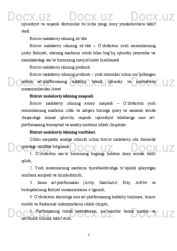 iqtisodiyot   va   raqamli   ekotizimlar   bo‘yicha   yangi   ilmiy   yondashuvlarni   taklif
etadi.
Bitiruv malakaviy ishining ob’ekti
Bitiruv   malakaviy   ishining   ob’ekti   –   O‘zbekiston   yosh   rassomlarining
ijodiy   faoliyati,   ularning   asarlarini   sotish   bilan   bog‘liq   iqtisodiy   jarayonlar   va
mamlakatdagi san’at bozorining mavjud holati hisoblanadi.
Bitiruv malakaviy ishining predmeti
Bitiruv malakaviy ishining predmeti – yosh rassomlar uchun mo‘ljallangan
onlayn   art-platformaning   tashkiliy,   texnik,   iqtisodiy   va   innovatsion
mexanizmlaridan iborat.
Bitiruv malakaviy ishining maqsadi
Bitiruv   malakaviy   ishining   asosiy   maqsadi   –   O‘zbekiston   yosh
rassomlarining   asarlarini   ichki   va   xalqaro   bozorga   qulay   va   samarali   tarzda
chiqarishga   xizmat   qiluvchi,   raqamli   iqtisodiyot   talablariga   mos   art-
platformaning konseptual va amaliy modelini ishlab chiqishdir.
Bitiruv malakaviy ishining vazifalari
Ushbu   maqsadni   amalga   oshirish   uchun   bitiruv   malakaviy   ishi   doirasida
quyidagi vazifalar belgilandi:
1.   O‘zbekiston   san’at   bozorining   bugungi   holatini   ilmiy   asosda   tahlil
qilish;
2.   Yosh   rassomlarning   asarlarini   tijoratlashtirishga   to‘sqinlik   qilayotgan
omillarni aniqlash va tizimlashtirish;
3.   Jaxon   art-platformalari   (Artsy,   SaatchiArt,   Etsy,   ArtNet   va
boshqalar)ning faoliyat mexanizmlarini o‘rganish;
4. O‘zbekiston sharoitiga mos art-platformaning tashkiliy tuzilmasi, biznes
modeli va funksional imkoniyatlarini ishlab chiqish;
5.   Platformaning   texnik   arxitekturasi,   ma’lumotlar   bazasi   modeli   va
xavfsizlik tizimini taklif etish;
3 